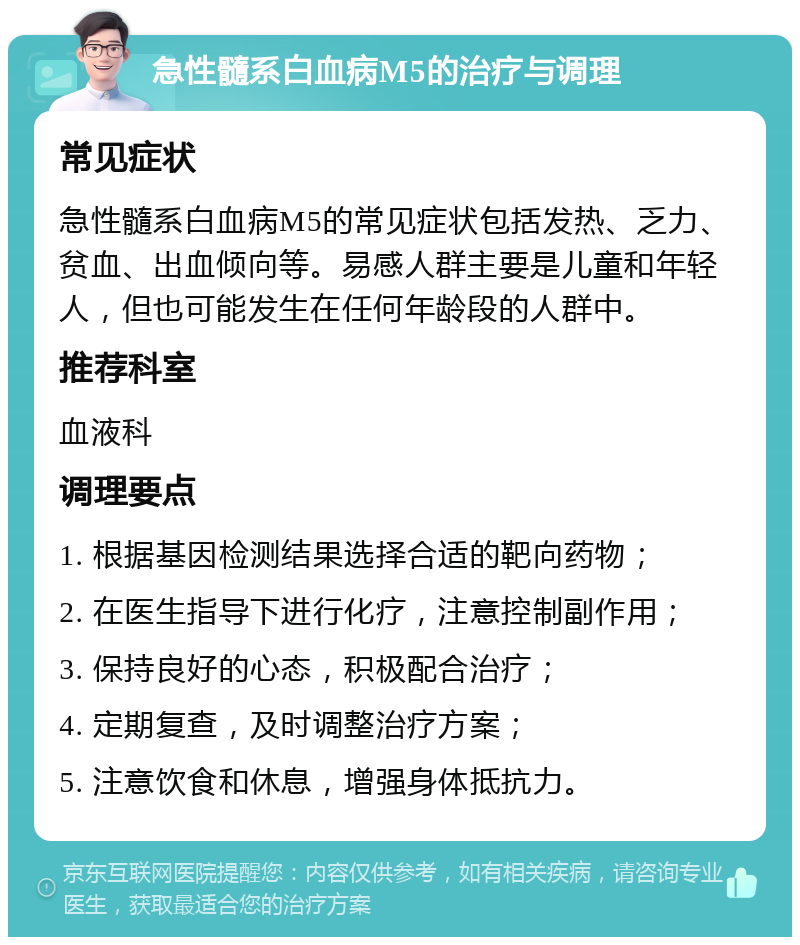 急性髓系白血病M5的治疗与调理 常见症状 急性髓系白血病M5的常见症状包括发热、乏力、贫血、出血倾向等。易感人群主要是儿童和年轻人，但也可能发生在任何年龄段的人群中。 推荐科室 血液科 调理要点 1. 根据基因检测结果选择合适的靶向药物； 2. 在医生指导下进行化疗，注意控制副作用； 3. 保持良好的心态，积极配合治疗； 4. 定期复查，及时调整治疗方案； 5. 注意饮食和休息，增强身体抵抗力。