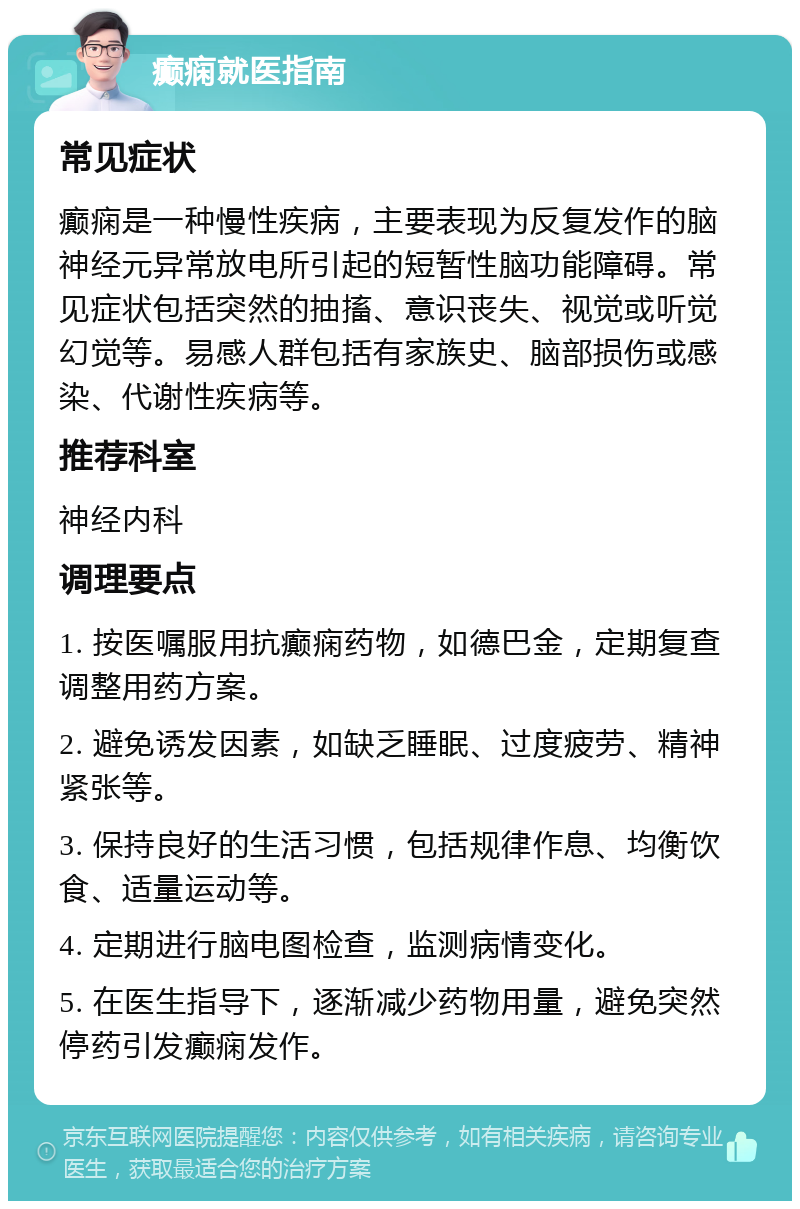 癫痫就医指南 常见症状 癫痫是一种慢性疾病，主要表现为反复发作的脑神经元异常放电所引起的短暂性脑功能障碍。常见症状包括突然的抽搐、意识丧失、视觉或听觉幻觉等。易感人群包括有家族史、脑部损伤或感染、代谢性疾病等。 推荐科室 神经内科 调理要点 1. 按医嘱服用抗癫痫药物，如德巴金，定期复查调整用药方案。 2. 避免诱发因素，如缺乏睡眠、过度疲劳、精神紧张等。 3. 保持良好的生活习惯，包括规律作息、均衡饮食、适量运动等。 4. 定期进行脑电图检查，监测病情变化。 5. 在医生指导下，逐渐减少药物用量，避免突然停药引发癫痫发作。