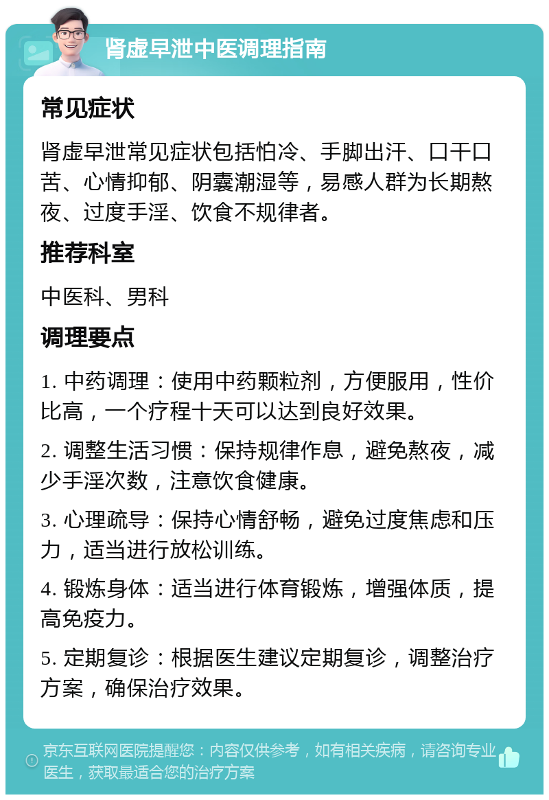 肾虚早泄中医调理指南 常见症状 肾虚早泄常见症状包括怕冷、手脚出汗、口干口苦、心情抑郁、阴囊潮湿等，易感人群为长期熬夜、过度手淫、饮食不规律者。 推荐科室 中医科、男科 调理要点 1. 中药调理：使用中药颗粒剂，方便服用，性价比高，一个疗程十天可以达到良好效果。 2. 调整生活习惯：保持规律作息，避免熬夜，减少手淫次数，注意饮食健康。 3. 心理疏导：保持心情舒畅，避免过度焦虑和压力，适当进行放松训练。 4. 锻炼身体：适当进行体育锻炼，增强体质，提高免疫力。 5. 定期复诊：根据医生建议定期复诊，调整治疗方案，确保治疗效果。