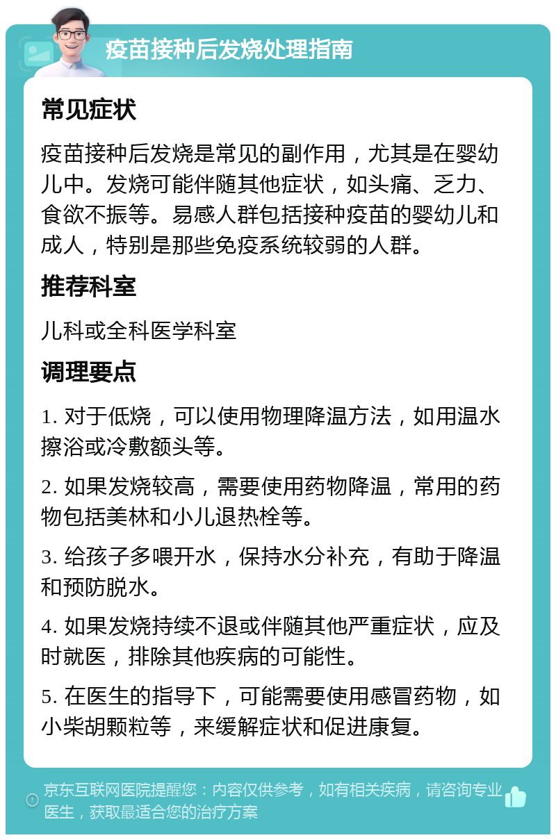 疫苗接种后发烧处理指南 常见症状 疫苗接种后发烧是常见的副作用，尤其是在婴幼儿中。发烧可能伴随其他症状，如头痛、乏力、食欲不振等。易感人群包括接种疫苗的婴幼儿和成人，特别是那些免疫系统较弱的人群。 推荐科室 儿科或全科医学科室 调理要点 1. 对于低烧，可以使用物理降温方法，如用温水擦浴或冷敷额头等。 2. 如果发烧较高，需要使用药物降温，常用的药物包括美林和小儿退热栓等。 3. 给孩子多喂开水，保持水分补充，有助于降温和预防脱水。 4. 如果发烧持续不退或伴随其他严重症状，应及时就医，排除其他疾病的可能性。 5. 在医生的指导下，可能需要使用感冒药物，如小柴胡颗粒等，来缓解症状和促进康复。