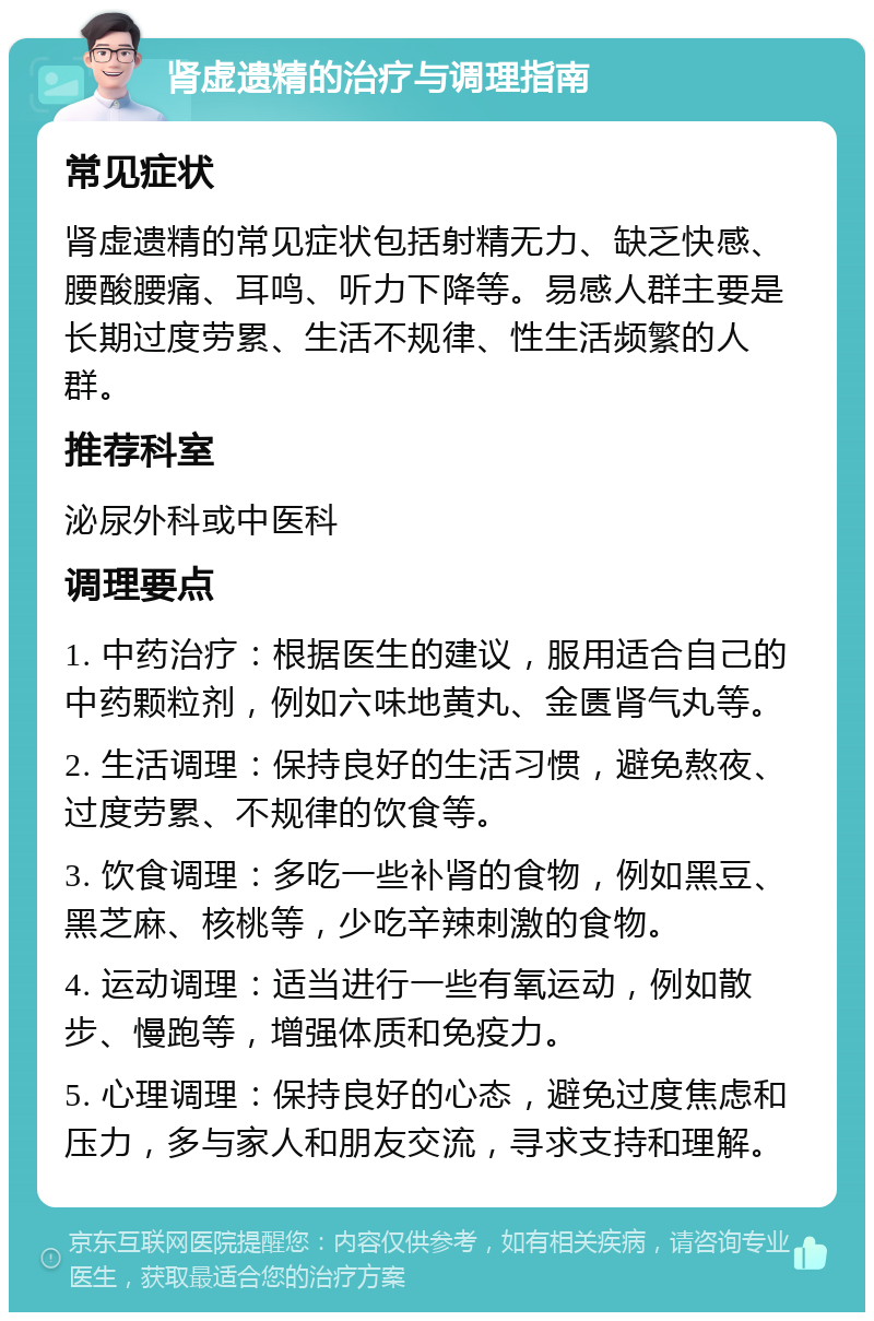 肾虚遗精的治疗与调理指南 常见症状 肾虚遗精的常见症状包括射精无力、缺乏快感、腰酸腰痛、耳鸣、听力下降等。易感人群主要是长期过度劳累、生活不规律、性生活频繁的人群。 推荐科室 泌尿外科或中医科 调理要点 1. 中药治疗：根据医生的建议，服用适合自己的中药颗粒剂，例如六味地黄丸、金匮肾气丸等。 2. 生活调理：保持良好的生活习惯，避免熬夜、过度劳累、不规律的饮食等。 3. 饮食调理：多吃一些补肾的食物，例如黑豆、黑芝麻、核桃等，少吃辛辣刺激的食物。 4. 运动调理：适当进行一些有氧运动，例如散步、慢跑等，增强体质和免疫力。 5. 心理调理：保持良好的心态，避免过度焦虑和压力，多与家人和朋友交流，寻求支持和理解。