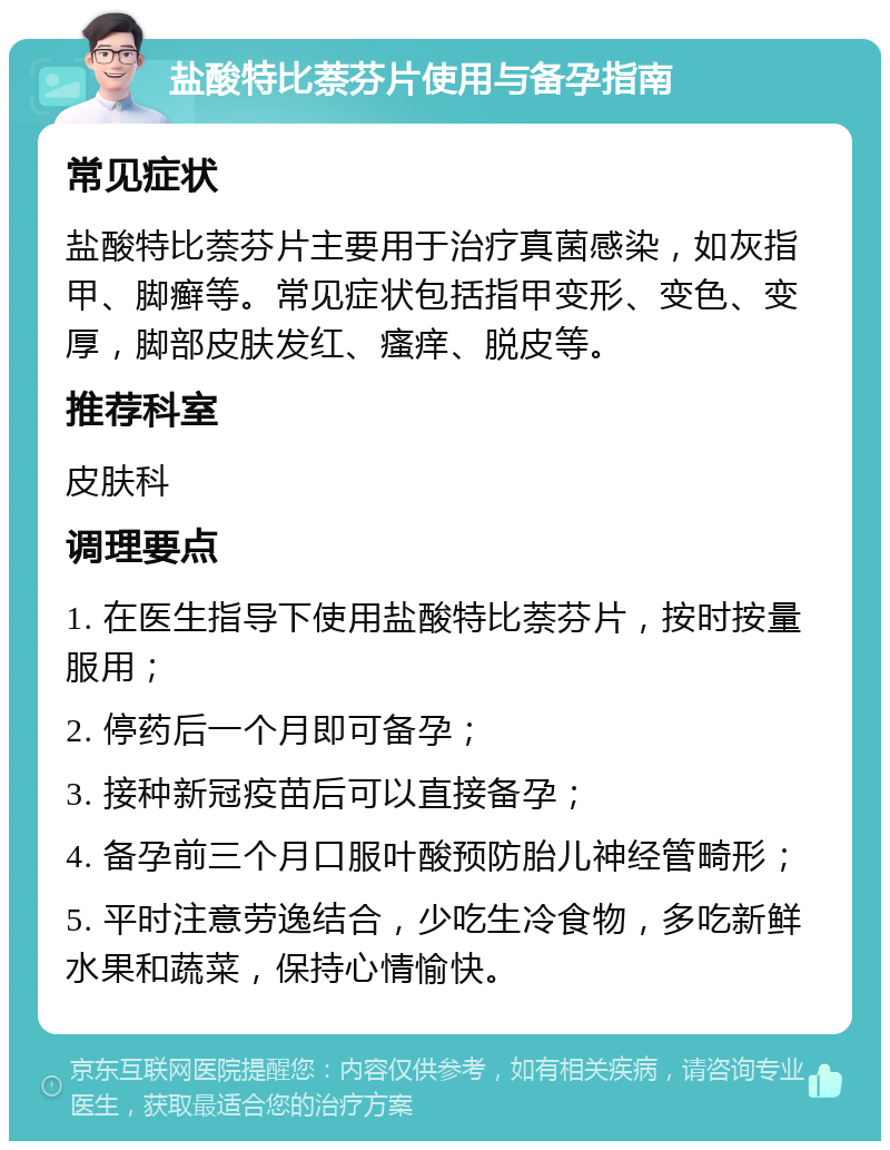 盐酸特比萘芬片使用与备孕指南 常见症状 盐酸特比萘芬片主要用于治疗真菌感染，如灰指甲、脚癣等。常见症状包括指甲变形、变色、变厚，脚部皮肤发红、瘙痒、脱皮等。 推荐科室 皮肤科 调理要点 1. 在医生指导下使用盐酸特比萘芬片，按时按量服用； 2. 停药后一个月即可备孕； 3. 接种新冠疫苗后可以直接备孕； 4. 备孕前三个月口服叶酸预防胎儿神经管畸形； 5. 平时注意劳逸结合，少吃生冷食物，多吃新鲜水果和蔬菜，保持心情愉快。