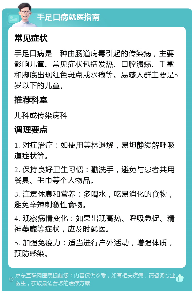 手足口病就医指南 常见症状 手足口病是一种由肠道病毒引起的传染病，主要影响儿童。常见症状包括发热、口腔溃疡、手掌和脚底出现红色斑点或水疱等。易感人群主要是5岁以下的儿童。 推荐科室 儿科或传染病科 调理要点 1. 对症治疗：如使用美林退烧，易坦静缓解呼吸道症状等。 2. 保持良好卫生习惯：勤洗手，避免与患者共用餐具、毛巾等个人物品。 3. 注意休息和营养：多喝水，吃易消化的食物，避免辛辣刺激性食物。 4. 观察病情变化：如果出现高热、呼吸急促、精神萎靡等症状，应及时就医。 5. 加强免疫力：适当进行户外活动，增强体质，预防感染。