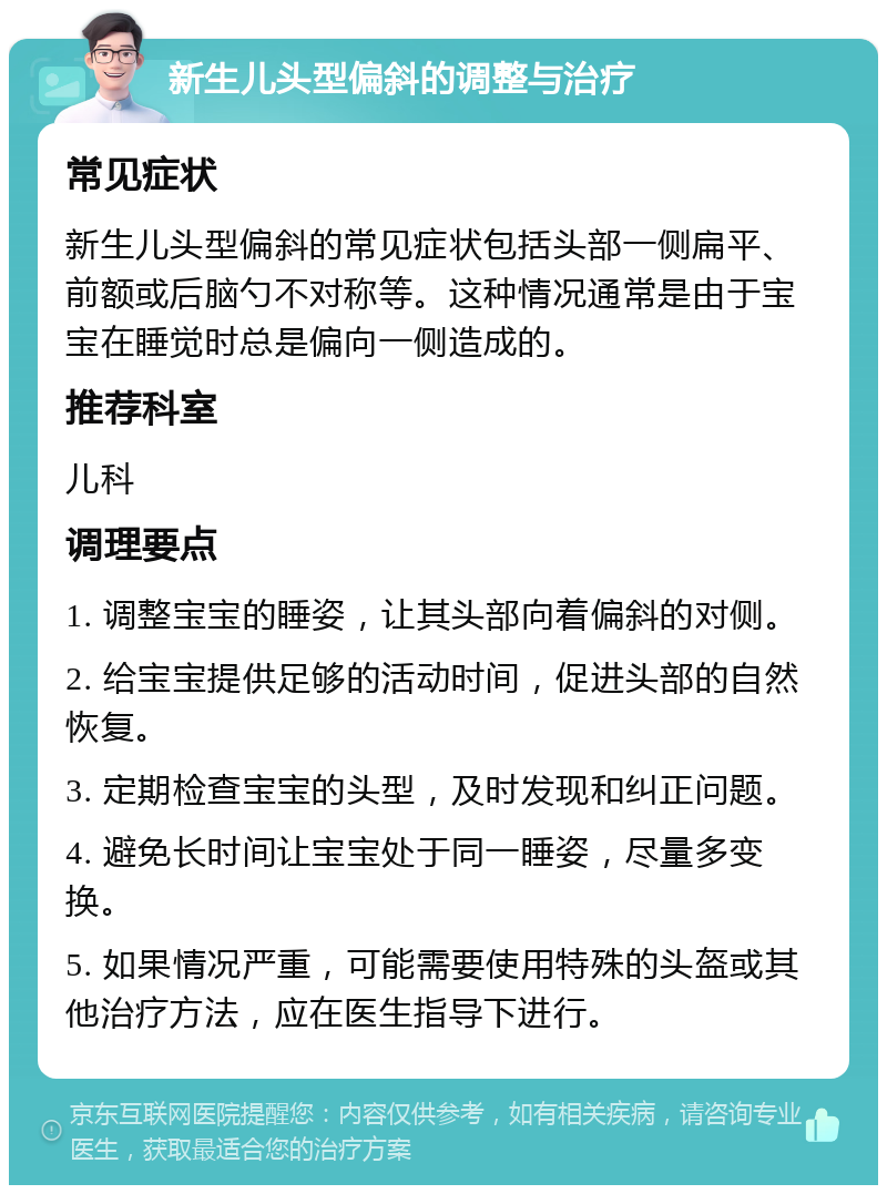 新生儿头型偏斜的调整与治疗 常见症状 新生儿头型偏斜的常见症状包括头部一侧扁平、前额或后脑勺不对称等。这种情况通常是由于宝宝在睡觉时总是偏向一侧造成的。 推荐科室 儿科 调理要点 1. 调整宝宝的睡姿，让其头部向着偏斜的对侧。 2. 给宝宝提供足够的活动时间，促进头部的自然恢复。 3. 定期检查宝宝的头型，及时发现和纠正问题。 4. 避免长时间让宝宝处于同一睡姿，尽量多变换。 5. 如果情况严重，可能需要使用特殊的头盔或其他治疗方法，应在医生指导下进行。