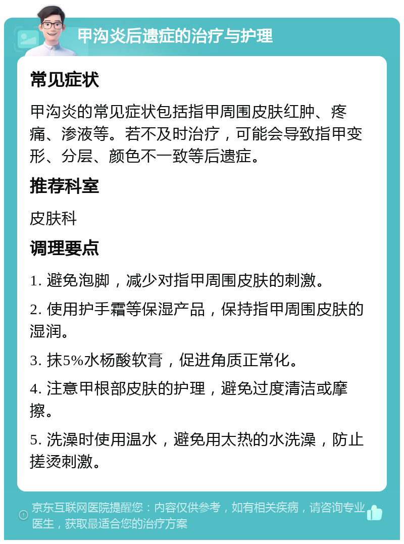 甲沟炎后遗症的治疗与护理 常见症状 甲沟炎的常见症状包括指甲周围皮肤红肿、疼痛、渗液等。若不及时治疗，可能会导致指甲变形、分层、颜色不一致等后遗症。 推荐科室 皮肤科 调理要点 1. 避免泡脚，减少对指甲周围皮肤的刺激。 2. 使用护手霜等保湿产品，保持指甲周围皮肤的湿润。 3. 抹5%水杨酸软膏，促进角质正常化。 4. 注意甲根部皮肤的护理，避免过度清洁或摩擦。 5. 洗澡时使用温水，避免用太热的水洗澡，防止搓烫刺激。