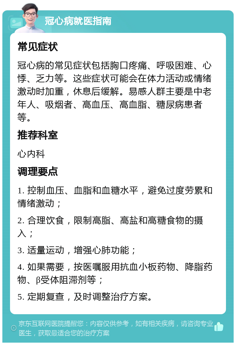 冠心病就医指南 常见症状 冠心病的常见症状包括胸口疼痛、呼吸困难、心悸、乏力等。这些症状可能会在体力活动或情绪激动时加重，休息后缓解。易感人群主要是中老年人、吸烟者、高血压、高血脂、糖尿病患者等。 推荐科室 心内科 调理要点 1. 控制血压、血脂和血糖水平，避免过度劳累和情绪激动； 2. 合理饮食，限制高脂、高盐和高糖食物的摄入； 3. 适量运动，增强心肺功能； 4. 如果需要，按医嘱服用抗血小板药物、降脂药物、β受体阻滞剂等； 5. 定期复查，及时调整治疗方案。