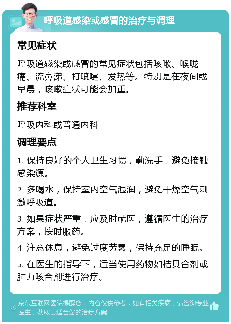 呼吸道感染或感冒的治疗与调理 常见症状 呼吸道感染或感冒的常见症状包括咳嗽、喉咙痛、流鼻涕、打喷嚏、发热等。特别是在夜间或早晨，咳嗽症状可能会加重。 推荐科室 呼吸内科或普通内科 调理要点 1. 保持良好的个人卫生习惯，勤洗手，避免接触感染源。 2. 多喝水，保持室内空气湿润，避免干燥空气刺激呼吸道。 3. 如果症状严重，应及时就医，遵循医生的治疗方案，按时服药。 4. 注意休息，避免过度劳累，保持充足的睡眠。 5. 在医生的指导下，适当使用药物如桔贝合剂或肺力咳合剂进行治疗。