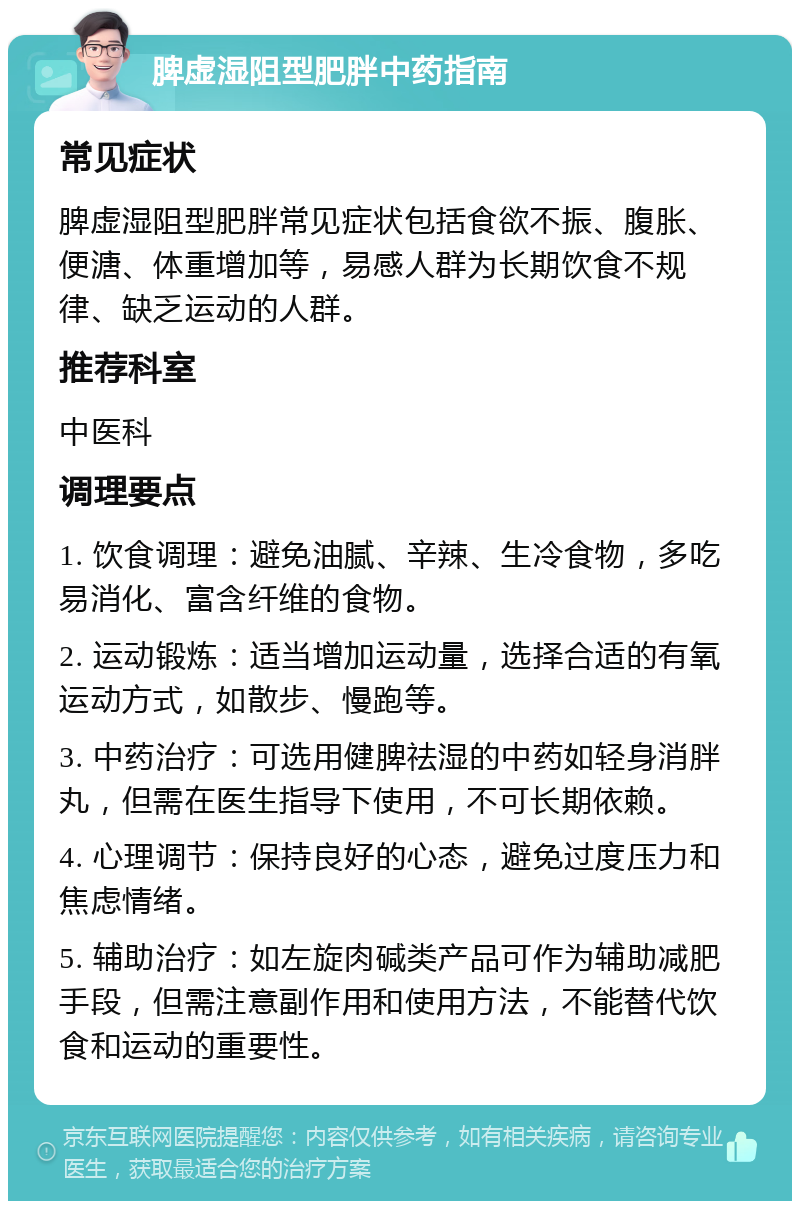 脾虚湿阻型肥胖中药指南 常见症状 脾虚湿阻型肥胖常见症状包括食欲不振、腹胀、便溏、体重增加等，易感人群为长期饮食不规律、缺乏运动的人群。 推荐科室 中医科 调理要点 1. 饮食调理：避免油腻、辛辣、生冷食物，多吃易消化、富含纤维的食物。 2. 运动锻炼：适当增加运动量，选择合适的有氧运动方式，如散步、慢跑等。 3. 中药治疗：可选用健脾祛湿的中药如轻身消胖丸，但需在医生指导下使用，不可长期依赖。 4. 心理调节：保持良好的心态，避免过度压力和焦虑情绪。 5. 辅助治疗：如左旋肉碱类产品可作为辅助减肥手段，但需注意副作用和使用方法，不能替代饮食和运动的重要性。