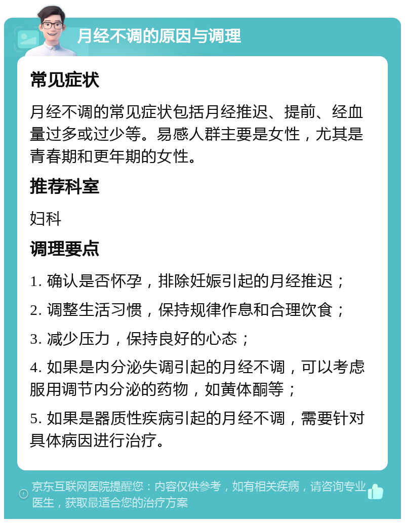 月经不调的原因与调理 常见症状 月经不调的常见症状包括月经推迟、提前、经血量过多或过少等。易感人群主要是女性，尤其是青春期和更年期的女性。 推荐科室 妇科 调理要点 1. 确认是否怀孕，排除妊娠引起的月经推迟； 2. 调整生活习惯，保持规律作息和合理饮食； 3. 减少压力，保持良好的心态； 4. 如果是内分泌失调引起的月经不调，可以考虑服用调节内分泌的药物，如黄体酮等； 5. 如果是器质性疾病引起的月经不调，需要针对具体病因进行治疗。