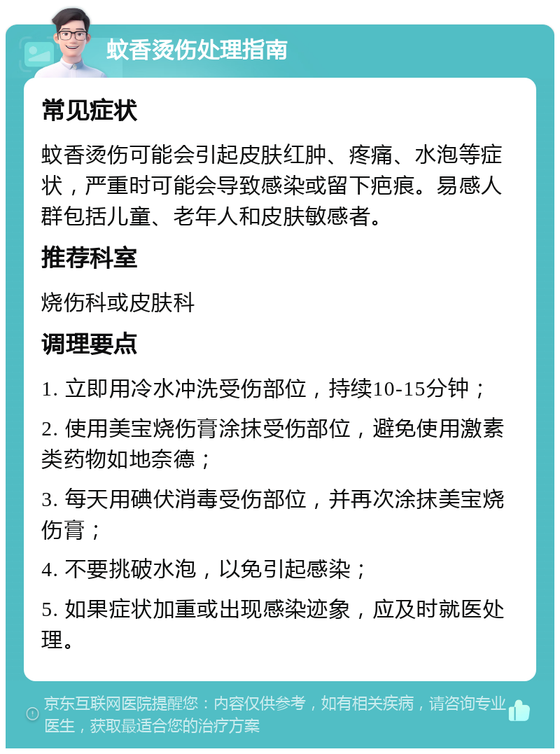 蚊香烫伤处理指南 常见症状 蚊香烫伤可能会引起皮肤红肿、疼痛、水泡等症状，严重时可能会导致感染或留下疤痕。易感人群包括儿童、老年人和皮肤敏感者。 推荐科室 烧伤科或皮肤科 调理要点 1. 立即用冷水冲洗受伤部位，持续10-15分钟； 2. 使用美宝烧伤膏涂抹受伤部位，避免使用激素类药物如地奈德； 3. 每天用碘伏消毒受伤部位，并再次涂抹美宝烧伤膏； 4. 不要挑破水泡，以免引起感染； 5. 如果症状加重或出现感染迹象，应及时就医处理。