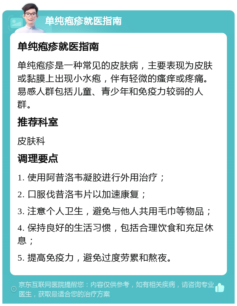 单纯疱疹就医指南 单纯疱疹就医指南 单纯疱疹是一种常见的皮肤病，主要表现为皮肤或黏膜上出现小水疱，伴有轻微的瘙痒或疼痛。易感人群包括儿童、青少年和免疫力较弱的人群。 推荐科室 皮肤科 调理要点 1. 使用阿昔洛韦凝胶进行外用治疗； 2. 口服伐昔洛韦片以加速康复； 3. 注意个人卫生，避免与他人共用毛巾等物品； 4. 保持良好的生活习惯，包括合理饮食和充足休息； 5. 提高免疫力，避免过度劳累和熬夜。