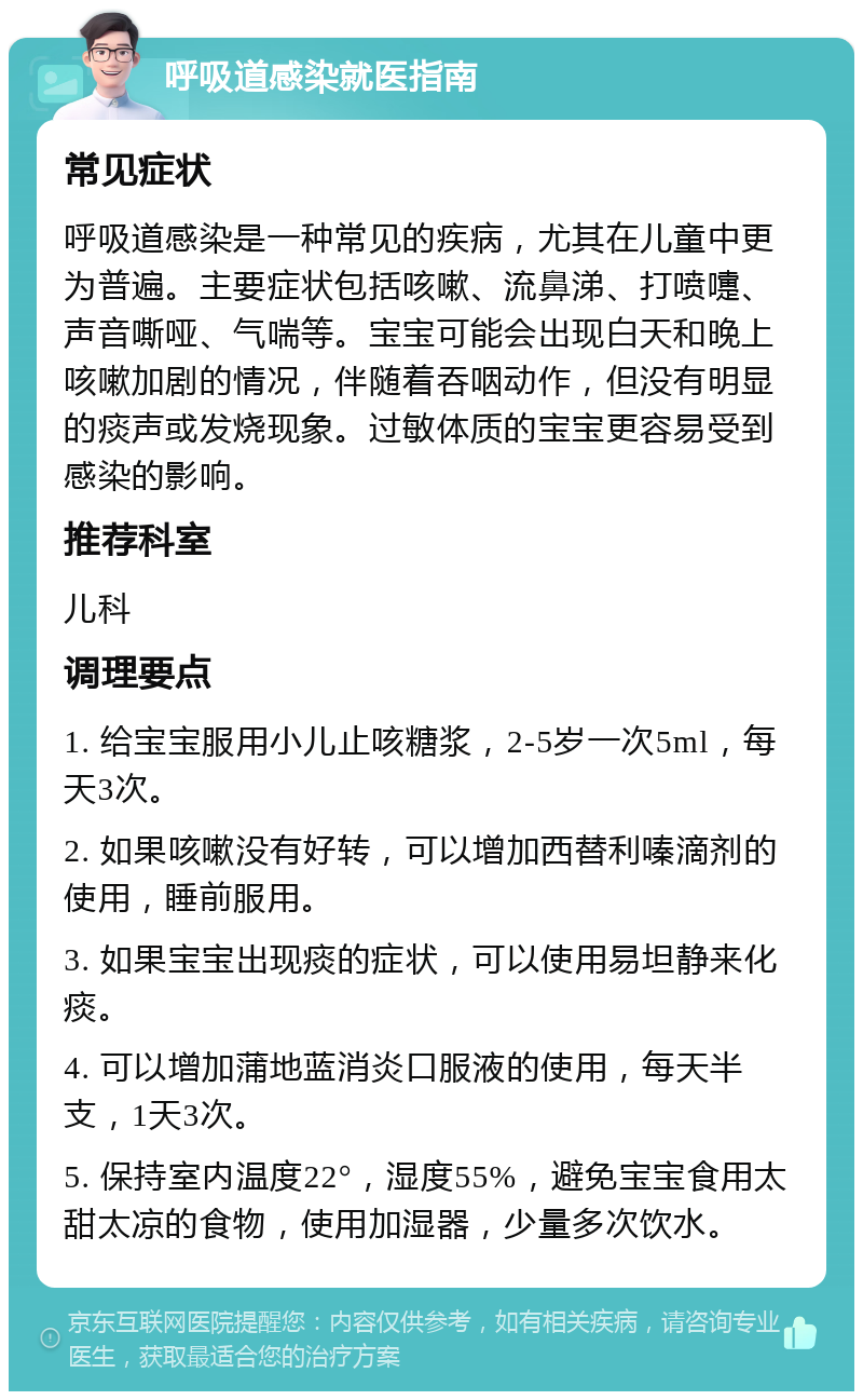 呼吸道感染就医指南 常见症状 呼吸道感染是一种常见的疾病，尤其在儿童中更为普遍。主要症状包括咳嗽、流鼻涕、打喷嚏、声音嘶哑、气喘等。宝宝可能会出现白天和晚上咳嗽加剧的情况，伴随着吞咽动作，但没有明显的痰声或发烧现象。过敏体质的宝宝更容易受到感染的影响。 推荐科室 儿科 调理要点 1. 给宝宝服用小儿止咳糖浆，2-5岁一次5ml，每天3次。 2. 如果咳嗽没有好转，可以增加西替利嗪滴剂的使用，睡前服用。 3. 如果宝宝出现痰的症状，可以使用易坦静来化痰。 4. 可以增加蒲地蓝消炎口服液的使用，每天半支，1天3次。 5. 保持室内温度22°，湿度55%，避免宝宝食用太甜太凉的食物，使用加湿器，少量多次饮水。