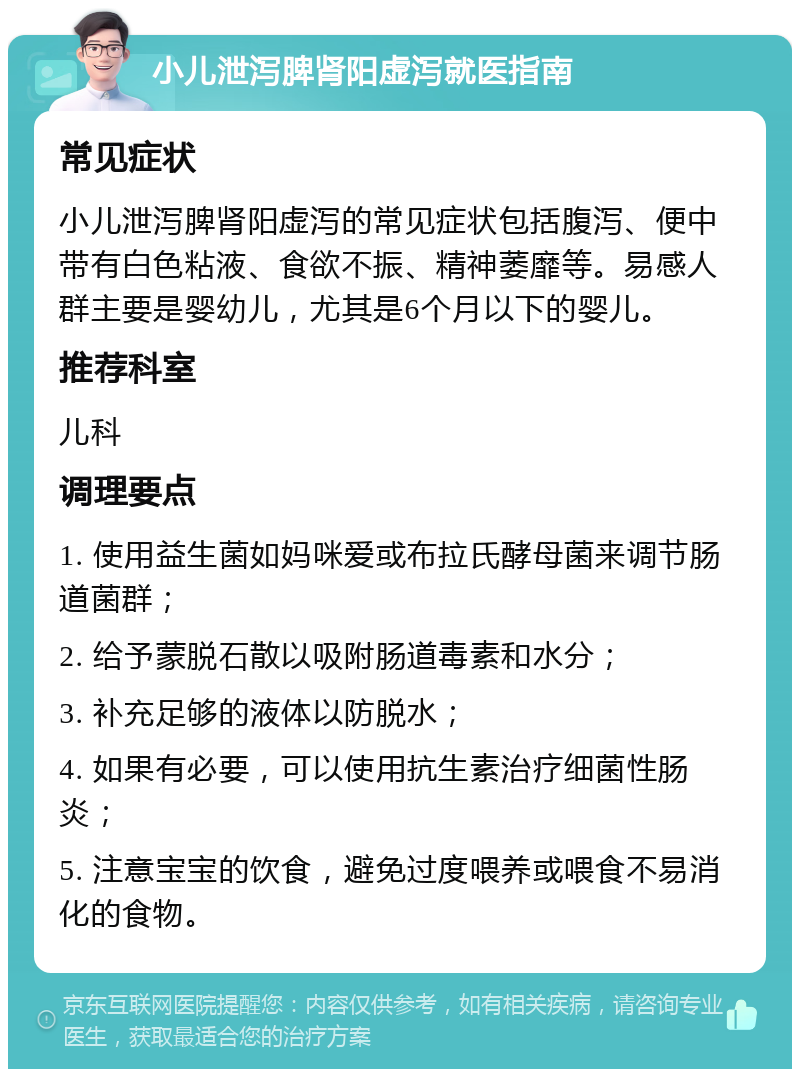 小儿泄泻脾肾阳虚泻就医指南 常见症状 小儿泄泻脾肾阳虚泻的常见症状包括腹泻、便中带有白色粘液、食欲不振、精神萎靡等。易感人群主要是婴幼儿，尤其是6个月以下的婴儿。 推荐科室 儿科 调理要点 1. 使用益生菌如妈咪爱或布拉氏酵母菌来调节肠道菌群； 2. 给予蒙脱石散以吸附肠道毒素和水分； 3. 补充足够的液体以防脱水； 4. 如果有必要，可以使用抗生素治疗细菌性肠炎； 5. 注意宝宝的饮食，避免过度喂养或喂食不易消化的食物。