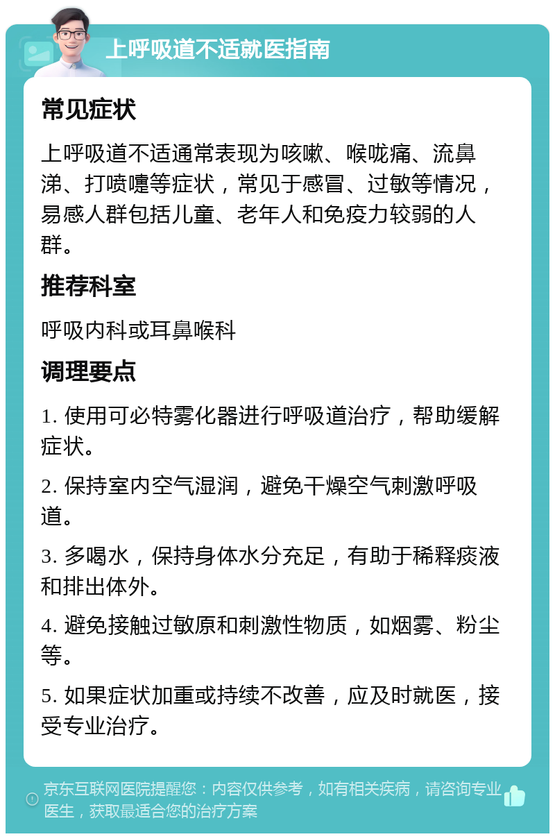 上呼吸道不适就医指南 常见症状 上呼吸道不适通常表现为咳嗽、喉咙痛、流鼻涕、打喷嚏等症状，常见于感冒、过敏等情况，易感人群包括儿童、老年人和免疫力较弱的人群。 推荐科室 呼吸内科或耳鼻喉科 调理要点 1. 使用可必特雾化器进行呼吸道治疗，帮助缓解症状。 2. 保持室内空气湿润，避免干燥空气刺激呼吸道。 3. 多喝水，保持身体水分充足，有助于稀释痰液和排出体外。 4. 避免接触过敏原和刺激性物质，如烟雾、粉尘等。 5. 如果症状加重或持续不改善，应及时就医，接受专业治疗。