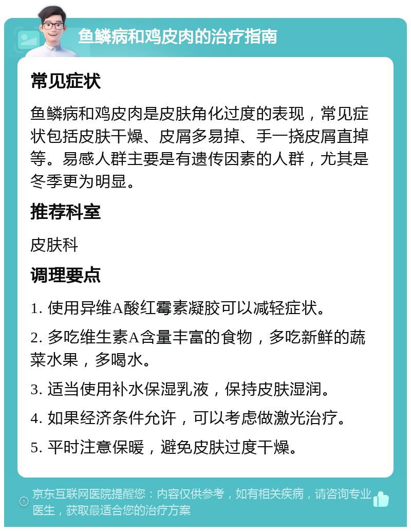 鱼鳞病和鸡皮肉的治疗指南 常见症状 鱼鳞病和鸡皮肉是皮肤角化过度的表现，常见症状包括皮肤干燥、皮屑多易掉、手一挠皮屑直掉等。易感人群主要是有遗传因素的人群，尤其是冬季更为明显。 推荐科室 皮肤科 调理要点 1. 使用异维A酸红霉素凝胶可以减轻症状。 2. 多吃维生素A含量丰富的食物，多吃新鲜的蔬菜水果，多喝水。 3. 适当使用补水保湿乳液，保持皮肤湿润。 4. 如果经济条件允许，可以考虑做激光治疗。 5. 平时注意保暖，避免皮肤过度干燥。