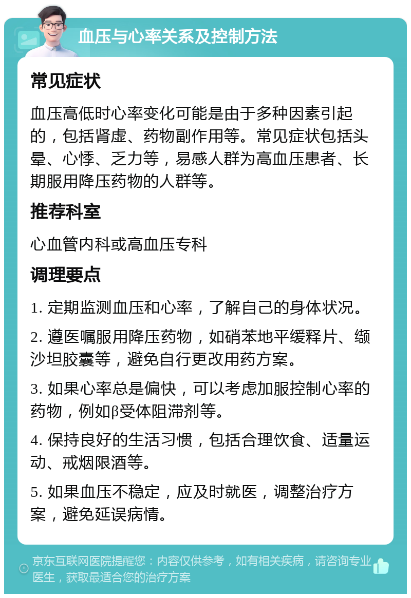 血压与心率关系及控制方法 常见症状 血压高低时心率变化可能是由于多种因素引起的，包括肾虚、药物副作用等。常见症状包括头晕、心悸、乏力等，易感人群为高血压患者、长期服用降压药物的人群等。 推荐科室 心血管内科或高血压专科 调理要点 1. 定期监测血压和心率，了解自己的身体状况。 2. 遵医嘱服用降压药物，如硝苯地平缓释片、缬沙坦胶囊等，避免自行更改用药方案。 3. 如果心率总是偏快，可以考虑加服控制心率的药物，例如β受体阻滞剂等。 4. 保持良好的生活习惯，包括合理饮食、适量运动、戒烟限酒等。 5. 如果血压不稳定，应及时就医，调整治疗方案，避免延误病情。