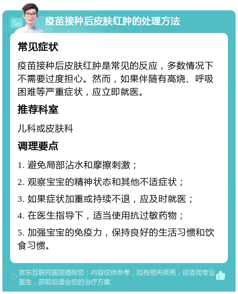 疫苗接种后皮肤红肿的处理方法 常见症状 疫苗接种后皮肤红肿是常见的反应，多数情况下不需要过度担心。然而，如果伴随有高烧、呼吸困难等严重症状，应立即就医。 推荐科室 儿科或皮肤科 调理要点 1. 避免局部沾水和摩擦刺激； 2. 观察宝宝的精神状态和其他不适症状； 3. 如果症状加重或持续不退，应及时就医； 4. 在医生指导下，适当使用抗过敏药物； 5. 加强宝宝的免疫力，保持良好的生活习惯和饮食习惯。