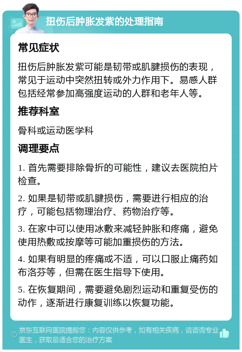 扭伤后肿胀发紫的处理指南 常见症状 扭伤后肿胀发紫可能是韧带或肌腱损伤的表现，常见于运动中突然扭转或外力作用下。易感人群包括经常参加高强度运动的人群和老年人等。 推荐科室 骨科或运动医学科 调理要点 1. 首先需要排除骨折的可能性，建议去医院拍片检查。 2. 如果是韧带或肌腱损伤，需要进行相应的治疗，可能包括物理治疗、药物治疗等。 3. 在家中可以使用冰敷来减轻肿胀和疼痛，避免使用热敷或按摩等可能加重损伤的方法。 4. 如果有明显的疼痛或不适，可以口服止痛药如布洛芬等，但需在医生指导下使用。 5. 在恢复期间，需要避免剧烈运动和重复受伤的动作，逐渐进行康复训练以恢复功能。