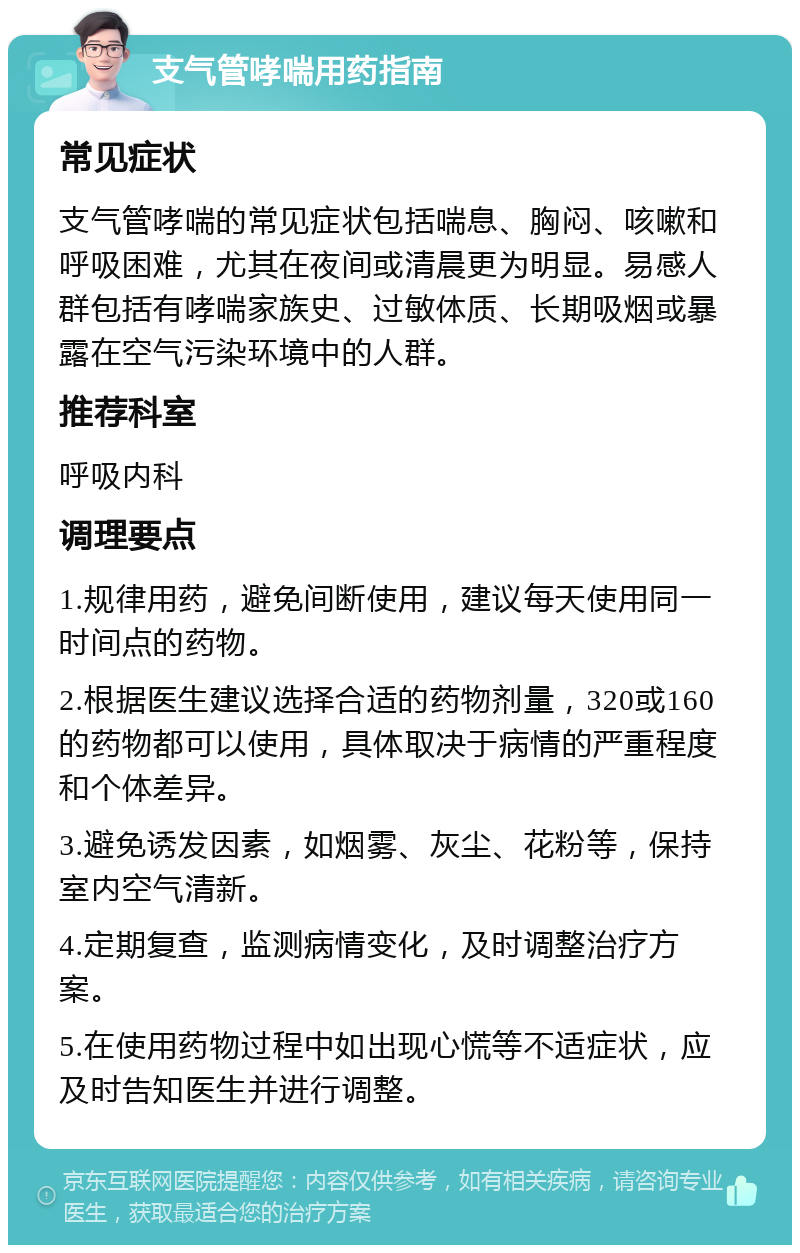 支气管哮喘用药指南 常见症状 支气管哮喘的常见症状包括喘息、胸闷、咳嗽和呼吸困难，尤其在夜间或清晨更为明显。易感人群包括有哮喘家族史、过敏体质、长期吸烟或暴露在空气污染环境中的人群。 推荐科室 呼吸内科 调理要点 1.规律用药，避免间断使用，建议每天使用同一时间点的药物。 2.根据医生建议选择合适的药物剂量，320或160的药物都可以使用，具体取决于病情的严重程度和个体差异。 3.避免诱发因素，如烟雾、灰尘、花粉等，保持室内空气清新。 4.定期复查，监测病情变化，及时调整治疗方案。 5.在使用药物过程中如出现心慌等不适症状，应及时告知医生并进行调整。