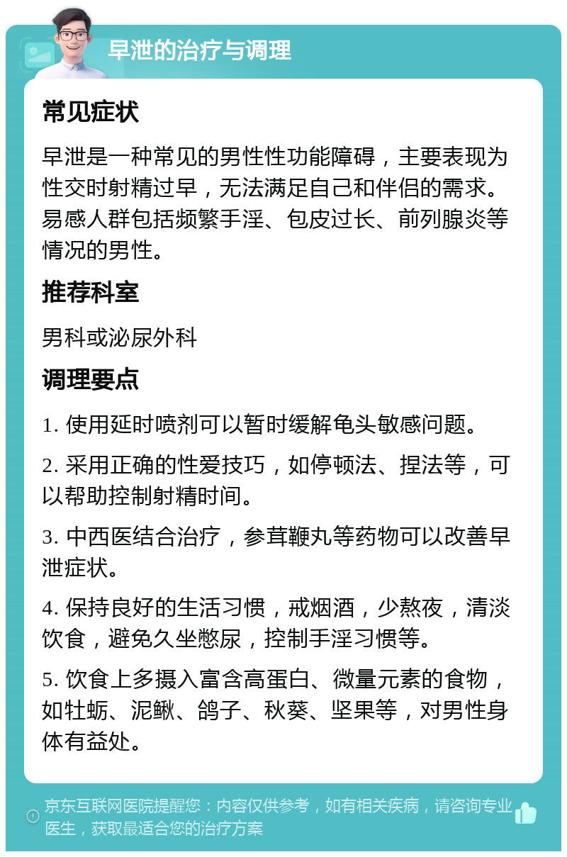 早泄的治疗与调理 常见症状 早泄是一种常见的男性性功能障碍，主要表现为性交时射精过早，无法满足自己和伴侣的需求。易感人群包括频繁手淫、包皮过长、前列腺炎等情况的男性。 推荐科室 男科或泌尿外科 调理要点 1. 使用延时喷剂可以暂时缓解龟头敏感问题。 2. 采用正确的性爱技巧，如停顿法、捏法等，可以帮助控制射精时间。 3. 中西医结合治疗，参茸鞭丸等药物可以改善早泄症状。 4. 保持良好的生活习惯，戒烟酒，少熬夜，清淡饮食，避免久坐憋尿，控制手淫习惯等。 5. 饮食上多摄入富含高蛋白、微量元素的食物，如牡蛎、泥鳅、鸽子、秋葵、坚果等，对男性身体有益处。