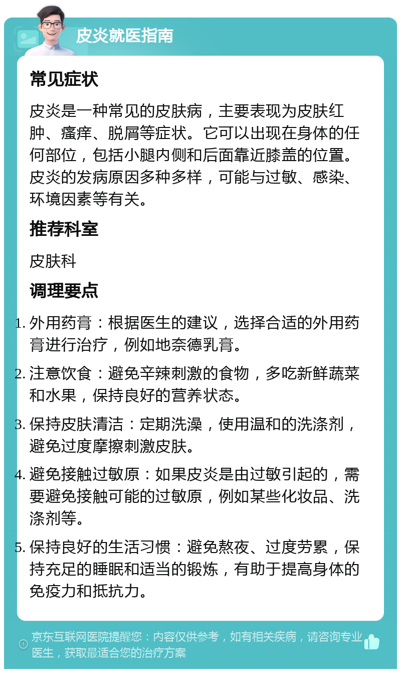 皮炎就医指南 常见症状 皮炎是一种常见的皮肤病，主要表现为皮肤红肿、瘙痒、脱屑等症状。它可以出现在身体的任何部位，包括小腿内侧和后面靠近膝盖的位置。皮炎的发病原因多种多样，可能与过敏、感染、环境因素等有关。 推荐科室 皮肤科 调理要点 外用药膏：根据医生的建议，选择合适的外用药膏进行治疗，例如地奈德乳膏。 注意饮食：避免辛辣刺激的食物，多吃新鲜蔬菜和水果，保持良好的营养状态。 保持皮肤清洁：定期洗澡，使用温和的洗涤剂，避免过度摩擦刺激皮肤。 避免接触过敏原：如果皮炎是由过敏引起的，需要避免接触可能的过敏原，例如某些化妆品、洗涤剂等。 保持良好的生活习惯：避免熬夜、过度劳累，保持充足的睡眠和适当的锻炼，有助于提高身体的免疫力和抵抗力。