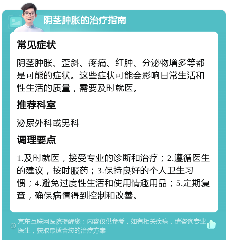 阴茎肿胀的治疗指南 常见症状 阴茎肿胀、歪斜、疼痛、红肿、分泌物增多等都是可能的症状。这些症状可能会影响日常生活和性生活的质量，需要及时就医。 推荐科室 泌尿外科或男科 调理要点 1.及时就医，接受专业的诊断和治疗；2.遵循医生的建议，按时服药；3.保持良好的个人卫生习惯；4.避免过度性生活和使用情趣用品；5.定期复查，确保病情得到控制和改善。