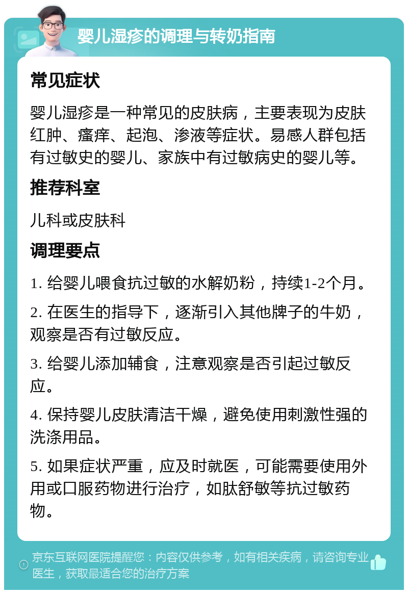 婴儿湿疹的调理与转奶指南 常见症状 婴儿湿疹是一种常见的皮肤病，主要表现为皮肤红肿、瘙痒、起泡、渗液等症状。易感人群包括有过敏史的婴儿、家族中有过敏病史的婴儿等。 推荐科室 儿科或皮肤科 调理要点 1. 给婴儿喂食抗过敏的水解奶粉，持续1-2个月。 2. 在医生的指导下，逐渐引入其他牌子的牛奶，观察是否有过敏反应。 3. 给婴儿添加辅食，注意观察是否引起过敏反应。 4. 保持婴儿皮肤清洁干燥，避免使用刺激性强的洗涤用品。 5. 如果症状严重，应及时就医，可能需要使用外用或口服药物进行治疗，如肽舒敏等抗过敏药物。