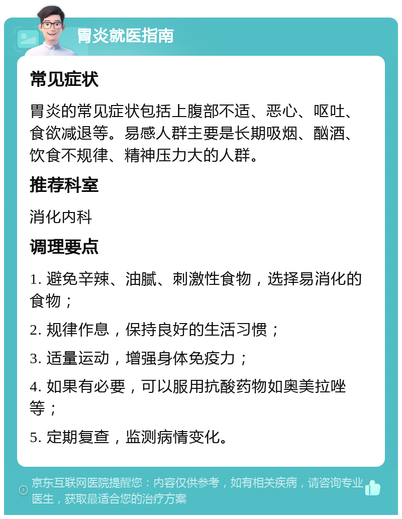 胃炎就医指南 常见症状 胃炎的常见症状包括上腹部不适、恶心、呕吐、食欲减退等。易感人群主要是长期吸烟、酗酒、饮食不规律、精神压力大的人群。 推荐科室 消化内科 调理要点 1. 避免辛辣、油腻、刺激性食物，选择易消化的食物； 2. 规律作息，保持良好的生活习惯； 3. 适量运动，增强身体免疫力； 4. 如果有必要，可以服用抗酸药物如奥美拉唑等； 5. 定期复查，监测病情变化。