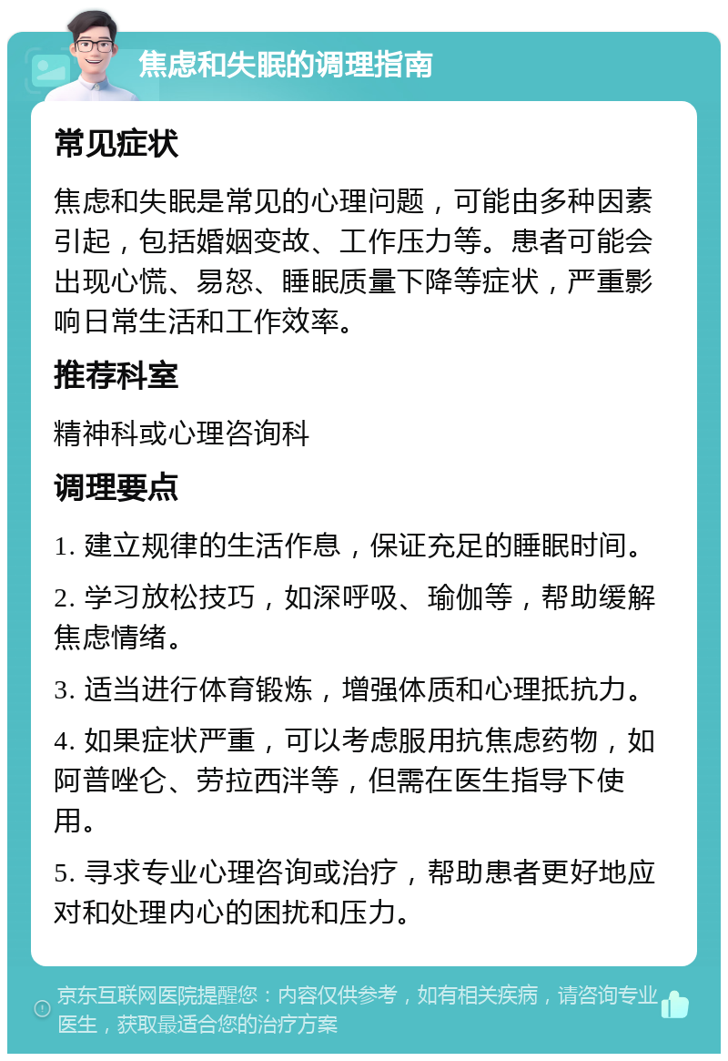 焦虑和失眠的调理指南 常见症状 焦虑和失眠是常见的心理问题，可能由多种因素引起，包括婚姻变故、工作压力等。患者可能会出现心慌、易怒、睡眠质量下降等症状，严重影响日常生活和工作效率。 推荐科室 精神科或心理咨询科 调理要点 1. 建立规律的生活作息，保证充足的睡眠时间。 2. 学习放松技巧，如深呼吸、瑜伽等，帮助缓解焦虑情绪。 3. 适当进行体育锻炼，增强体质和心理抵抗力。 4. 如果症状严重，可以考虑服用抗焦虑药物，如阿普唑仑、劳拉西泮等，但需在医生指导下使用。 5. 寻求专业心理咨询或治疗，帮助患者更好地应对和处理内心的困扰和压力。