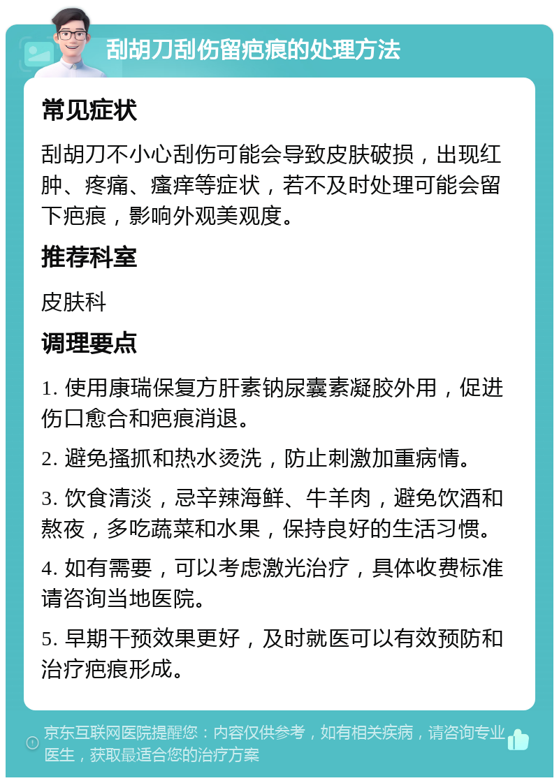 刮胡刀刮伤留疤痕的处理方法 常见症状 刮胡刀不小心刮伤可能会导致皮肤破损，出现红肿、疼痛、瘙痒等症状，若不及时处理可能会留下疤痕，影响外观美观度。 推荐科室 皮肤科 调理要点 1. 使用康瑞保复方肝素钠尿囊素凝胶外用，促进伤口愈合和疤痕消退。 2. 避免搔抓和热水烫洗，防止刺激加重病情。 3. 饮食清淡，忌辛辣海鲜、牛羊肉，避免饮酒和熬夜，多吃蔬菜和水果，保持良好的生活习惯。 4. 如有需要，可以考虑激光治疗，具体收费标准请咨询当地医院。 5. 早期干预效果更好，及时就医可以有效预防和治疗疤痕形成。