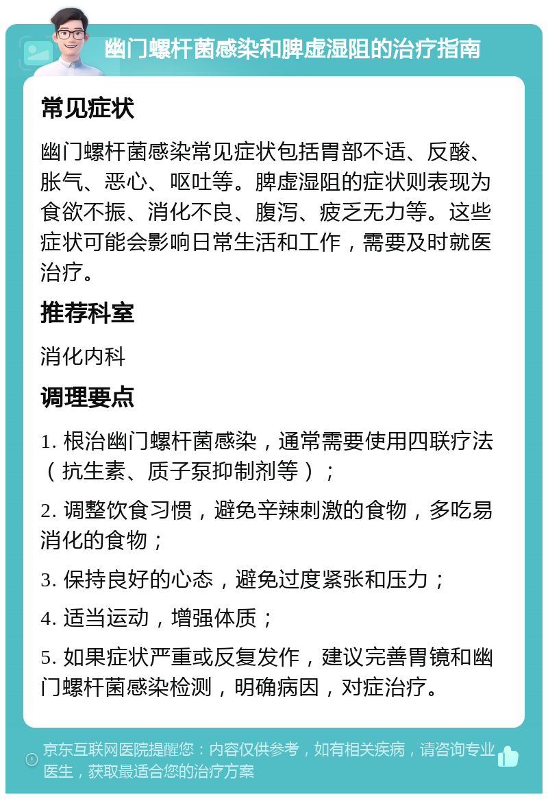 幽门螺杆菌感染和脾虚湿阻的治疗指南 常见症状 幽门螺杆菌感染常见症状包括胃部不适、反酸、胀气、恶心、呕吐等。脾虚湿阻的症状则表现为食欲不振、消化不良、腹泻、疲乏无力等。这些症状可能会影响日常生活和工作，需要及时就医治疗。 推荐科室 消化内科 调理要点 1. 根治幽门螺杆菌感染，通常需要使用四联疗法（抗生素、质子泵抑制剂等）； 2. 调整饮食习惯，避免辛辣刺激的食物，多吃易消化的食物； 3. 保持良好的心态，避免过度紧张和压力； 4. 适当运动，增强体质； 5. 如果症状严重或反复发作，建议完善胃镜和幽门螺杆菌感染检测，明确病因，对症治疗。