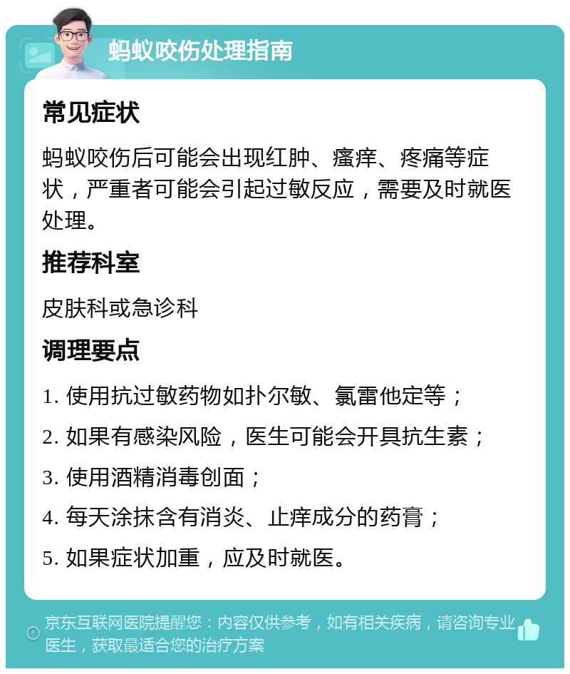 蚂蚁咬伤处理指南 常见症状 蚂蚁咬伤后可能会出现红肿、瘙痒、疼痛等症状，严重者可能会引起过敏反应，需要及时就医处理。 推荐科室 皮肤科或急诊科 调理要点 1. 使用抗过敏药物如扑尔敏、氯雷他定等； 2. 如果有感染风险，医生可能会开具抗生素； 3. 使用酒精消毒创面； 4. 每天涂抹含有消炎、止痒成分的药膏； 5. 如果症状加重，应及时就医。