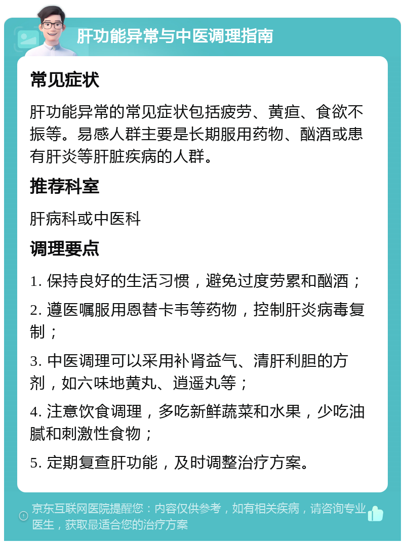 肝功能异常与中医调理指南 常见症状 肝功能异常的常见症状包括疲劳、黄疸、食欲不振等。易感人群主要是长期服用药物、酗酒或患有肝炎等肝脏疾病的人群。 推荐科室 肝病科或中医科 调理要点 1. 保持良好的生活习惯，避免过度劳累和酗酒； 2. 遵医嘱服用恩替卡韦等药物，控制肝炎病毒复制； 3. 中医调理可以采用补肾益气、清肝利胆的方剂，如六味地黄丸、逍遥丸等； 4. 注意饮食调理，多吃新鲜蔬菜和水果，少吃油腻和刺激性食物； 5. 定期复查肝功能，及时调整治疗方案。