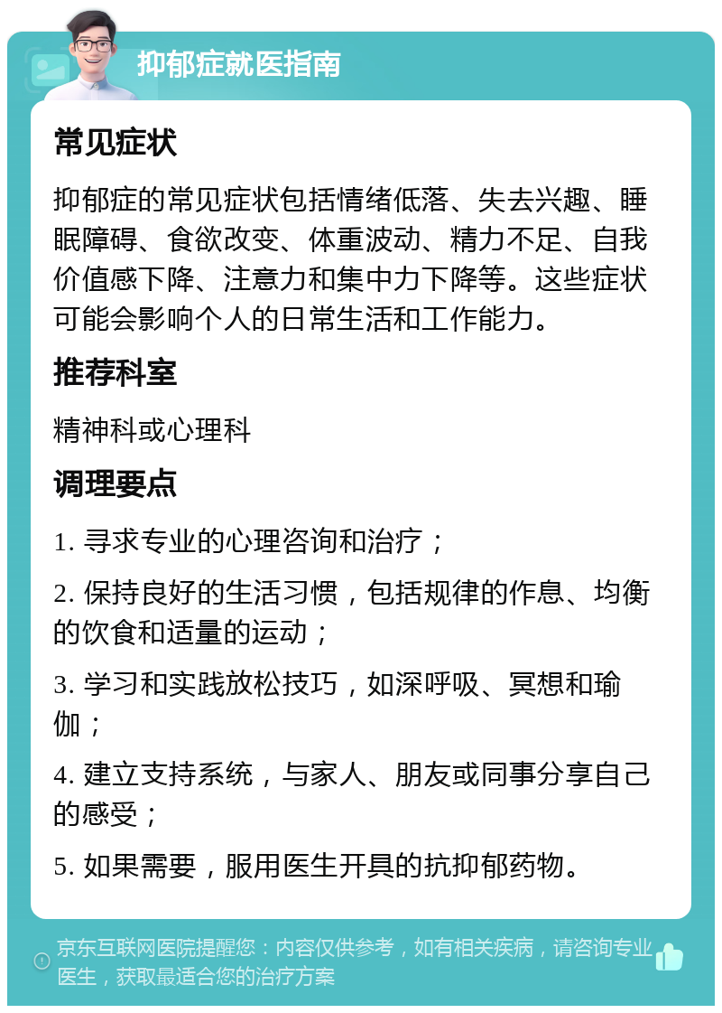 抑郁症就医指南 常见症状 抑郁症的常见症状包括情绪低落、失去兴趣、睡眠障碍、食欲改变、体重波动、精力不足、自我价值感下降、注意力和集中力下降等。这些症状可能会影响个人的日常生活和工作能力。 推荐科室 精神科或心理科 调理要点 1. 寻求专业的心理咨询和治疗； 2. 保持良好的生活习惯，包括规律的作息、均衡的饮食和适量的运动； 3. 学习和实践放松技巧，如深呼吸、冥想和瑜伽； 4. 建立支持系统，与家人、朋友或同事分享自己的感受； 5. 如果需要，服用医生开具的抗抑郁药物。