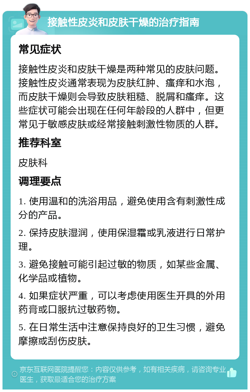 接触性皮炎和皮肤干燥的治疗指南 常见症状 接触性皮炎和皮肤干燥是两种常见的皮肤问题。接触性皮炎通常表现为皮肤红肿、瘙痒和水泡，而皮肤干燥则会导致皮肤粗糙、脱屑和瘙痒。这些症状可能会出现在任何年龄段的人群中，但更常见于敏感皮肤或经常接触刺激性物质的人群。 推荐科室 皮肤科 调理要点 1. 使用温和的洗浴用品，避免使用含有刺激性成分的产品。 2. 保持皮肤湿润，使用保湿霜或乳液进行日常护理。 3. 避免接触可能引起过敏的物质，如某些金属、化学品或植物。 4. 如果症状严重，可以考虑使用医生开具的外用药膏或口服抗过敏药物。 5. 在日常生活中注意保持良好的卫生习惯，避免摩擦或刮伤皮肤。