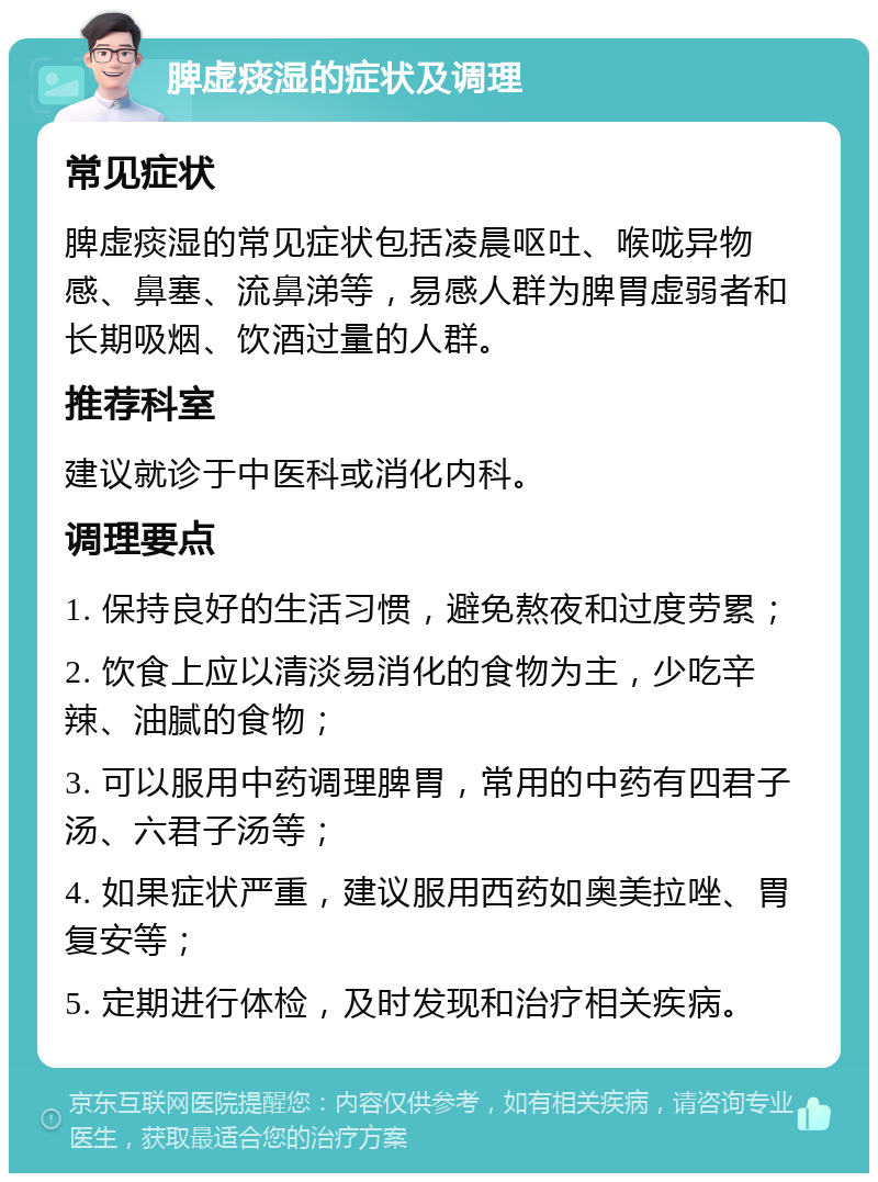 脾虚痰湿的症状及调理 常见症状 脾虚痰湿的常见症状包括凌晨呕吐、喉咙异物感、鼻塞、流鼻涕等，易感人群为脾胃虚弱者和长期吸烟、饮酒过量的人群。 推荐科室 建议就诊于中医科或消化内科。 调理要点 1. 保持良好的生活习惯，避免熬夜和过度劳累； 2. 饮食上应以清淡易消化的食物为主，少吃辛辣、油腻的食物； 3. 可以服用中药调理脾胃，常用的中药有四君子汤、六君子汤等； 4. 如果症状严重，建议服用西药如奥美拉唑、胃复安等； 5. 定期进行体检，及时发现和治疗相关疾病。