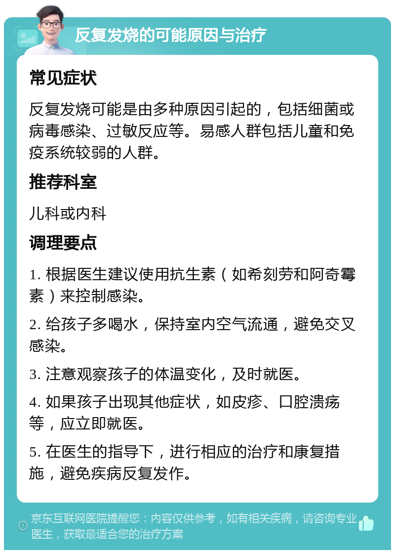 反复发烧的可能原因与治疗 常见症状 反复发烧可能是由多种原因引起的，包括细菌或病毒感染、过敏反应等。易感人群包括儿童和免疫系统较弱的人群。 推荐科室 儿科或内科 调理要点 1. 根据医生建议使用抗生素（如希刻劳和阿奇霉素）来控制感染。 2. 给孩子多喝水，保持室内空气流通，避免交叉感染。 3. 注意观察孩子的体温变化，及时就医。 4. 如果孩子出现其他症状，如皮疹、口腔溃疡等，应立即就医。 5. 在医生的指导下，进行相应的治疗和康复措施，避免疾病反复发作。