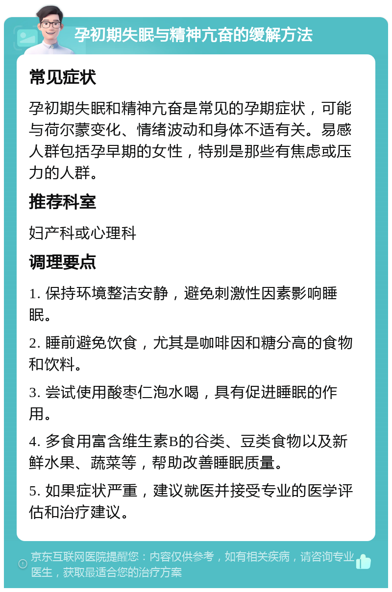 孕初期失眠与精神亢奋的缓解方法 常见症状 孕初期失眠和精神亢奋是常见的孕期症状，可能与荷尔蒙变化、情绪波动和身体不适有关。易感人群包括孕早期的女性，特别是那些有焦虑或压力的人群。 推荐科室 妇产科或心理科 调理要点 1. 保持环境整洁安静，避免刺激性因素影响睡眠。 2. 睡前避免饮食，尤其是咖啡因和糖分高的食物和饮料。 3. 尝试使用酸枣仁泡水喝，具有促进睡眠的作用。 4. 多食用富含维生素B的谷类、豆类食物以及新鲜水果、蔬菜等，帮助改善睡眠质量。 5. 如果症状严重，建议就医并接受专业的医学评估和治疗建议。