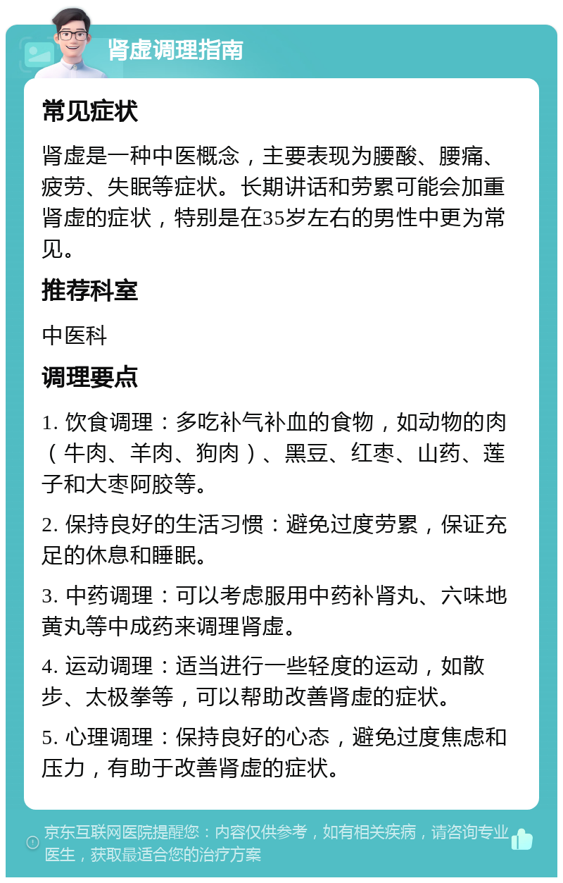 肾虚调理指南 常见症状 肾虚是一种中医概念，主要表现为腰酸、腰痛、疲劳、失眠等症状。长期讲话和劳累可能会加重肾虚的症状，特别是在35岁左右的男性中更为常见。 推荐科室 中医科 调理要点 1. 饮食调理：多吃补气补血的食物，如动物的肉（牛肉、羊肉、狗肉）、黑豆、红枣、山药、莲子和大枣阿胶等。 2. 保持良好的生活习惯：避免过度劳累，保证充足的休息和睡眠。 3. 中药调理：可以考虑服用中药补肾丸、六味地黄丸等中成药来调理肾虚。 4. 运动调理：适当进行一些轻度的运动，如散步、太极拳等，可以帮助改善肾虚的症状。 5. 心理调理：保持良好的心态，避免过度焦虑和压力，有助于改善肾虚的症状。