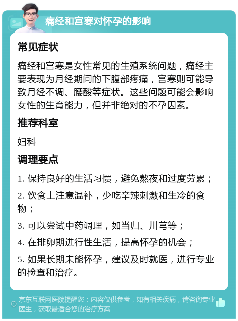 痛经和宫寒对怀孕的影响 常见症状 痛经和宫寒是女性常见的生殖系统问题，痛经主要表现为月经期间的下腹部疼痛，宫寒则可能导致月经不调、腰酸等症状。这些问题可能会影响女性的生育能力，但并非绝对的不孕因素。 推荐科室 妇科 调理要点 1. 保持良好的生活习惯，避免熬夜和过度劳累； 2. 饮食上注意温补，少吃辛辣刺激和生冷的食物； 3. 可以尝试中药调理，如当归、川芎等； 4. 在排卵期进行性生活，提高怀孕的机会； 5. 如果长期未能怀孕，建议及时就医，进行专业的检查和治疗。