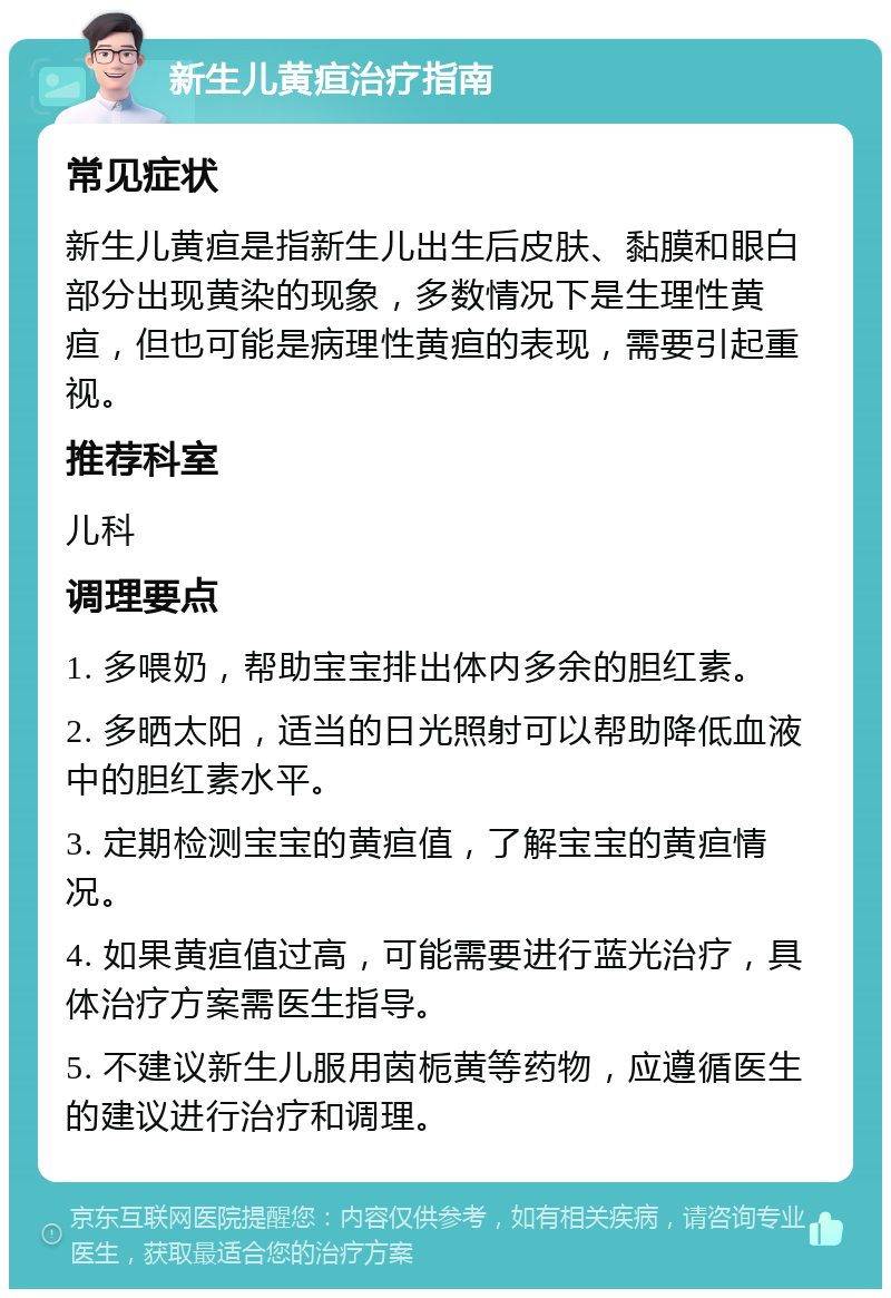 新生儿黄疸治疗指南 常见症状 新生儿黄疸是指新生儿出生后皮肤、黏膜和眼白部分出现黄染的现象，多数情况下是生理性黄疸，但也可能是病理性黄疸的表现，需要引起重视。 推荐科室 儿科 调理要点 1. 多喂奶，帮助宝宝排出体内多余的胆红素。 2. 多晒太阳，适当的日光照射可以帮助降低血液中的胆红素水平。 3. 定期检测宝宝的黄疸值，了解宝宝的黄疸情况。 4. 如果黄疸值过高，可能需要进行蓝光治疗，具体治疗方案需医生指导。 5. 不建议新生儿服用茵栀黄等药物，应遵循医生的建议进行治疗和调理。