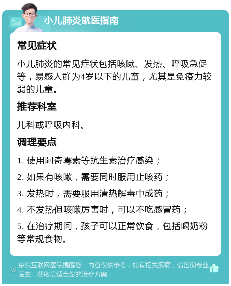 小儿肺炎就医指南 常见症状 小儿肺炎的常见症状包括咳嗽、发热、呼吸急促等，易感人群为4岁以下的儿童，尤其是免疫力较弱的儿童。 推荐科室 儿科或呼吸内科。 调理要点 1. 使用阿奇霉素等抗生素治疗感染； 2. 如果有咳嗽，需要同时服用止咳药； 3. 发热时，需要服用清热解毒中成药； 4. 不发热但咳嗽厉害时，可以不吃感冒药； 5. 在治疗期间，孩子可以正常饮食，包括喝奶粉等常规食物。