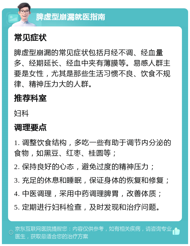 脾虚型崩漏就医指南 常见症状 脾虚型崩漏的常见症状包括月经不调、经血量多、经期延长、经血中夹有薄膜等。易感人群主要是女性，尤其是那些生活习惯不良、饮食不规律、精神压力大的人群。 推荐科室 妇科 调理要点 1. 调整饮食结构，多吃一些有助于调节内分泌的食物，如黑豆、红枣、桂圆等； 2. 保持良好的心态，避免过度的精神压力； 3. 充足的休息和睡眠，保证身体的恢复和修复； 4. 中医调理，采用中药调理脾胃，改善体质； 5. 定期进行妇科检查，及时发现和治疗问题。