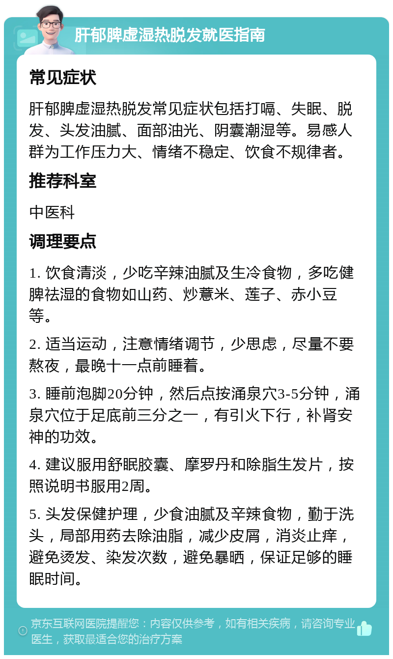 肝郁脾虚湿热脱发就医指南 常见症状 肝郁脾虚湿热脱发常见症状包括打嗝、失眠、脱发、头发油腻、面部油光、阴囊潮湿等。易感人群为工作压力大、情绪不稳定、饮食不规律者。 推荐科室 中医科 调理要点 1. 饮食清淡，少吃辛辣油腻及生冷食物，多吃健脾祛湿的食物如山药、炒薏米、莲子、赤小豆等。 2. 适当运动，注意情绪调节，少思虑，尽量不要熬夜，最晚十一点前睡着。 3. 睡前泡脚20分钟，然后点按涌泉穴3-5分钟，涌泉穴位于足底前三分之一，有引火下行，补肾安神的功效。 4. 建议服用舒眠胶囊、摩罗丹和除脂生发片，按照说明书服用2周。 5. 头发保健护理，少食油腻及辛辣食物，勤于洗头，局部用药去除油脂，减少皮屑，消炎止痒，避免烫发、染发次数，避免暴晒，保证足够的睡眠时间。