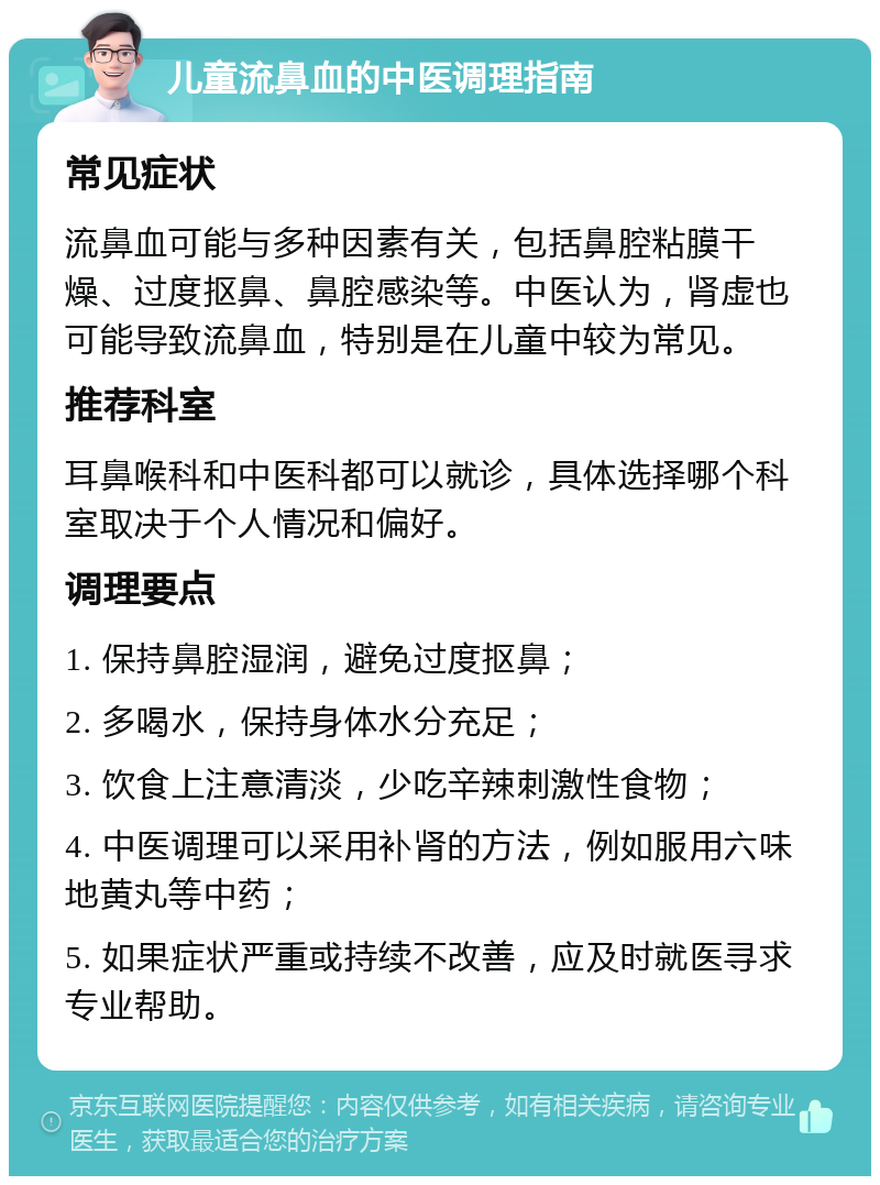 儿童流鼻血的中医调理指南 常见症状 流鼻血可能与多种因素有关，包括鼻腔粘膜干燥、过度抠鼻、鼻腔感染等。中医认为，肾虚也可能导致流鼻血，特别是在儿童中较为常见。 推荐科室 耳鼻喉科和中医科都可以就诊，具体选择哪个科室取决于个人情况和偏好。 调理要点 1. 保持鼻腔湿润，避免过度抠鼻； 2. 多喝水，保持身体水分充足； 3. 饮食上注意清淡，少吃辛辣刺激性食物； 4. 中医调理可以采用补肾的方法，例如服用六味地黄丸等中药； 5. 如果症状严重或持续不改善，应及时就医寻求专业帮助。