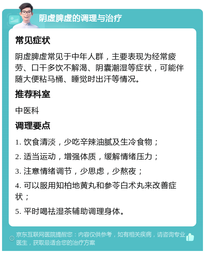 阴虚脾虚的调理与治疗 常见症状 阴虚脾虚常见于中年人群，主要表现为经常疲劳、口干多饮不解渴、阴囊潮湿等症状，可能伴随大便粘马桶、睡觉时出汗等情况。 推荐科室 中医科 调理要点 1. 饮食清淡，少吃辛辣油腻及生冷食物； 2. 适当运动，增强体质，缓解情绪压力； 3. 注意情绪调节，少思虑，少熬夜； 4. 可以服用知柏地黄丸和参苓白术丸来改善症状； 5. 平时喝祛湿茶辅助调理身体。