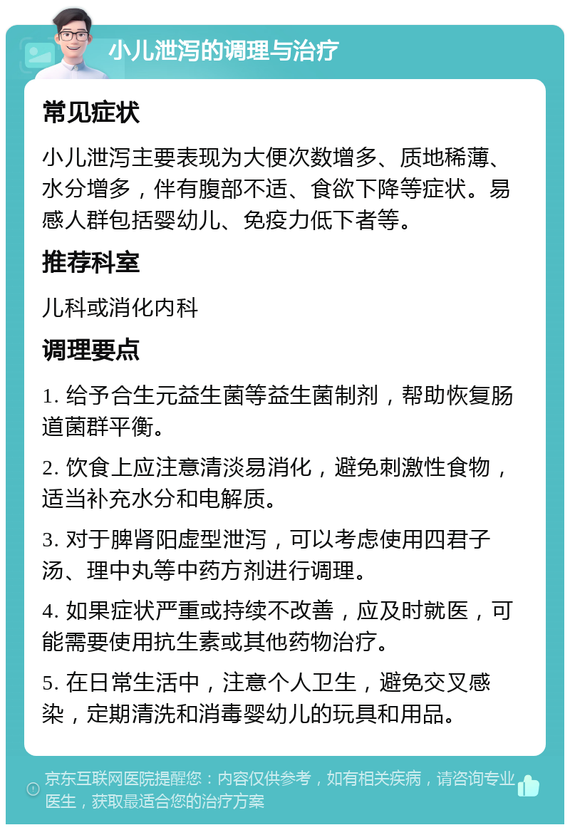 小儿泄泻的调理与治疗 常见症状 小儿泄泻主要表现为大便次数增多、质地稀薄、水分增多，伴有腹部不适、食欲下降等症状。易感人群包括婴幼儿、免疫力低下者等。 推荐科室 儿科或消化内科 调理要点 1. 给予合生元益生菌等益生菌制剂，帮助恢复肠道菌群平衡。 2. 饮食上应注意清淡易消化，避免刺激性食物，适当补充水分和电解质。 3. 对于脾肾阳虚型泄泻，可以考虑使用四君子汤、理中丸等中药方剂进行调理。 4. 如果症状严重或持续不改善，应及时就医，可能需要使用抗生素或其他药物治疗。 5. 在日常生活中，注意个人卫生，避免交叉感染，定期清洗和消毒婴幼儿的玩具和用品。