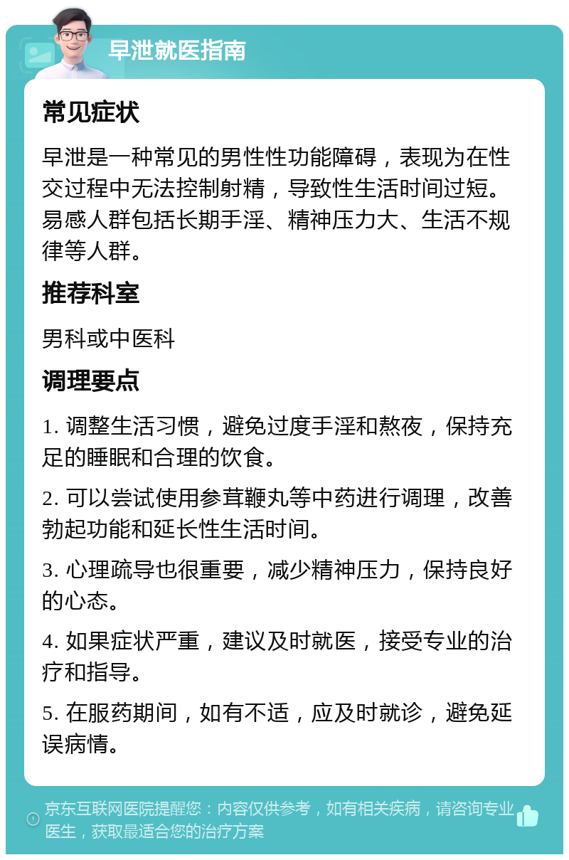 早泄就医指南 常见症状 早泄是一种常见的男性性功能障碍，表现为在性交过程中无法控制射精，导致性生活时间过短。易感人群包括长期手淫、精神压力大、生活不规律等人群。 推荐科室 男科或中医科 调理要点 1. 调整生活习惯，避免过度手淫和熬夜，保持充足的睡眠和合理的饮食。 2. 可以尝试使用参茸鞭丸等中药进行调理，改善勃起功能和延长性生活时间。 3. 心理疏导也很重要，减少精神压力，保持良好的心态。 4. 如果症状严重，建议及时就医，接受专业的治疗和指导。 5. 在服药期间，如有不适，应及时就诊，避免延误病情。