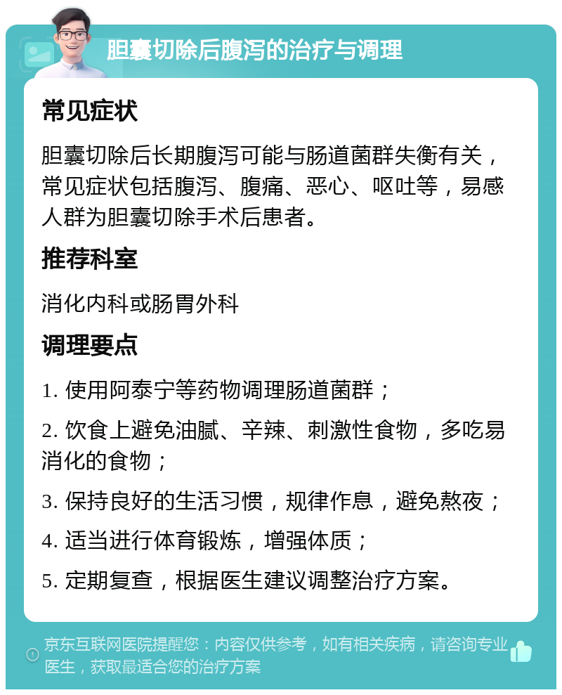 胆囊切除后腹泻的治疗与调理 常见症状 胆囊切除后长期腹泻可能与肠道菌群失衡有关，常见症状包括腹泻、腹痛、恶心、呕吐等，易感人群为胆囊切除手术后患者。 推荐科室 消化内科或肠胃外科 调理要点 1. 使用阿泰宁等药物调理肠道菌群； 2. 饮食上避免油腻、辛辣、刺激性食物，多吃易消化的食物； 3. 保持良好的生活习惯，规律作息，避免熬夜； 4. 适当进行体育锻炼，增强体质； 5. 定期复查，根据医生建议调整治疗方案。