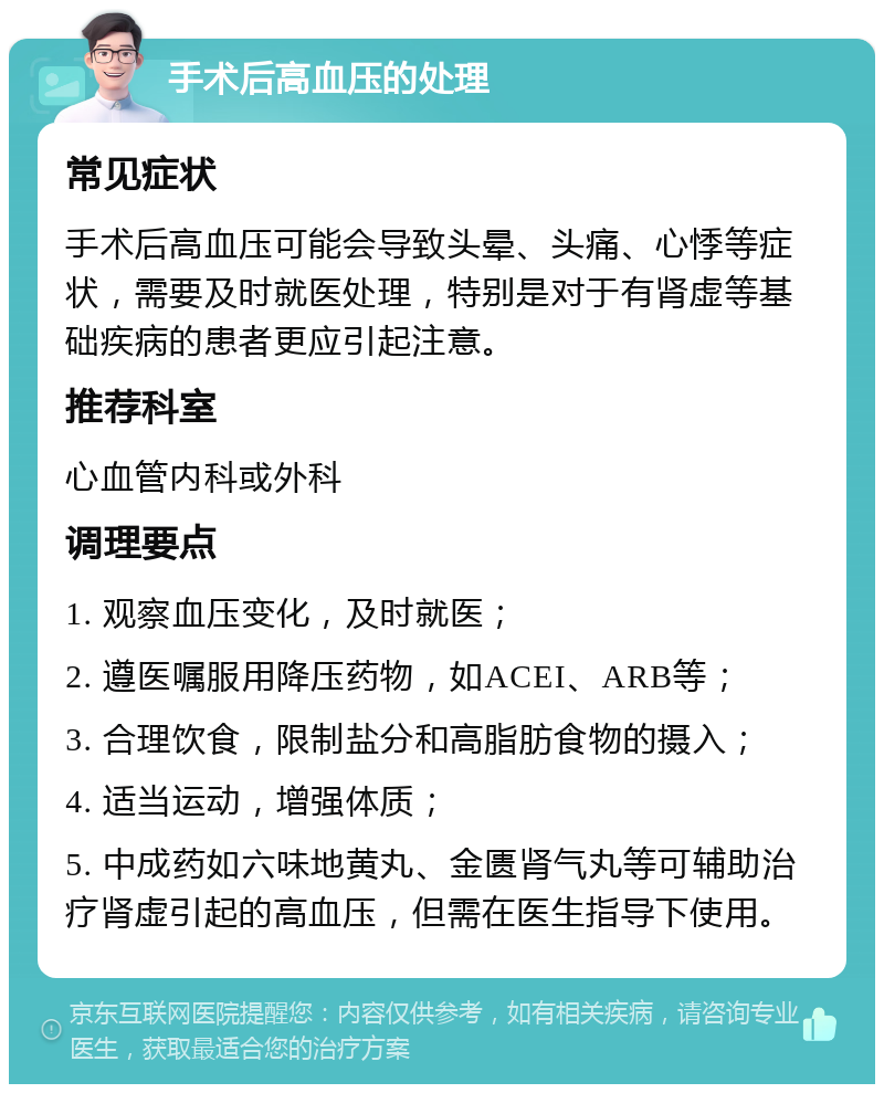 手术后高血压的处理 常见症状 手术后高血压可能会导致头晕、头痛、心悸等症状，需要及时就医处理，特别是对于有肾虚等基础疾病的患者更应引起注意。 推荐科室 心血管内科或外科 调理要点 1. 观察血压变化，及时就医； 2. 遵医嘱服用降压药物，如ACEI、ARB等； 3. 合理饮食，限制盐分和高脂肪食物的摄入； 4. 适当运动，增强体质； 5. 中成药如六味地黄丸、金匮肾气丸等可辅助治疗肾虚引起的高血压，但需在医生指导下使用。